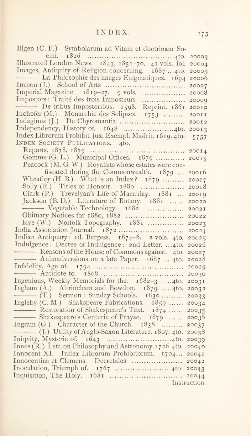 Illgen (C. F.) Symbolarum ad Vitam et doctrinam So- cini. 1826 4to. 20003 Illustrated London News. 1843, 41 vols. fol. 20004 Images, Antiquity of Religion concerning. 1687 ...4to. 20005 — La Philosophie des images Enigmatiques. 1694 20006 Imison (J.) School of Arts 20007 Imperial Magazine. 1819-27. 9 vols 20008 Impostors : Traite des trois Imposteurs 20009 De tribus Impostoribus. 1598. Reprint. 1861 20010 Inchofer (M.) Monarchie des Solipses. 1753 20011 Indaginus (J.) De Chyromantia 20012 Independency, Histoiy of. 1648 4to. 20013 Index Librorum Proliibit. jux. Exempl. Madrit. 1619. qto. 5757 Index Society Publications. 4to. Reports, 1878, 1879 20014 Gomme (G. L.) Municipal Offices. 1879 20015 Peacock (M. G. W.) Royalists whose estates were con- fiscated during the Commonwealth. 1879 ... 20016 Wheatley (H. B.) What is an Index ? 1879 20017 Solly (E.) Tities of Honour. 1880 20018 Clark (P.) Trevelyan’s Life of Macaulay. 1881 ... 20019 Jackson (B. D.) Literature of Botany. 1881 20020 Veget-able Technology. 1882 20021 Obituary Notices for 1880, 1882 20022 Rye (W.) Norfolk Topography. 1881 20023 India Association Journal. 1872 20024 Indian Antiquary; ed. Burgess. 1874-6. 2 vols. 4to. 20025 Indulgence : Decree of Indulgence : 2nd Letter. ...4to. 20026 Reasons of the House of Commons against. qto. 20027 Animadversions on a late Paper. 1687 ...4to. 20028 Infidelity, Age of 1794 20029 Antidote to. 1808 20030 Ingenious, Weekly Memorials for the. 1682-3 ...4to. 20031 Ingham (A.) Altrincham and Bowdon. 1879 4to. 20032 (T.) Sermon : Sunday Schools. 1830 20033 Ingleby (C. M.) Shakspeare Fabrications. 1859 20034 Restoration of Shakespeare’s Text. 1874 20035 Shakespeare’s Centurie of Prayse. 1879 20036 Ingram (G.) Character of the Church. 1838 20037 (J.) Utility of Anglo-Saxon Literature. 1807. 4to. 20038 Iniqvity, Mysterie of 1643 4to. 20039 Innes(R.) Lett. on Philosophyand Astronomy. 1726.4to. 20040 Innocent XI. Index Librorum Prohibitorum. 1704... 20041 Innocentius et Clemens. Decretales 20042 Inoculation, Triumph of 1767 4to. 20043 Inquisition, The Holy. 1681 20044 Instruction