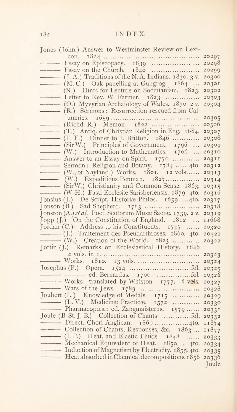 s Jones (John.) Answer to Westminster Review on Lexi- con. 1824 Essay on Episcopacy. 1839 Essay on the Church. 1840 (J. A.) Traditions ofthe N. A. Indians. 1830. 3 v. (M. C.) Oak panelling at Gungrog. 1864 ... (N.) Hints for Lecture on Socinianism. 1823. Letter to Rev. W. Farmer. 1823 • (O.) Myvyrian Archaiology of Wales. 1870 2 v. (R.) Serroons : Resurrection rescued from Cal- umnies. 1659 (Richd. R.) Memoir. 1822 (T.) Antiq. of Christian Religion in Eng. 1684. (T. E.) Dinner to J. Britton. 1846 — (SirW.) Principies of Government. 1796 ... (W.) Introduction to Mathematics. 1706 ... Answer to an Essay on Spirit. 1770 Sermon : Religion and Botany. 1784 qto. (W., of Nayland.) Works. 1801. 12 vols (W.) Expeditioris Penman. 1827 (SirW.) Christianity and Common Sense. 1863. (W.H.) Fasti Ecclesiae Sarisberiensis. 1879. 4to. Jonsius (J.) De Script. Historiae Philos. 1659 ...4to. Jonson (B.) Sad Shepherd. 1783 Jonston (A.) et al. Poet. Scotorum Musae Sacrae. 1739. 2 v. Jopp (J.) On the Constitution of England. 1812 Jordan (C.) Address to his Constituents. 1797 (J.) Traitement des Pseudarthroses. 1860. 4to. (W.) Creation of the World. 1823 Jortin (J.) Remarks on Ecclesiastical History. 1846 2 vols. in I Works. 1810. 13 vols Josephus (F.) Opera. 1524 fol. ed. Bernardus. 1700 fol. ■ Works: translated by Whiston. 1777. 6 vc^s. Wars of the Jews. 1789 Joubert (L.) Knowledge of Medals. 1715 (L. V.) Medicinae Practicae. 1572 Pharmacopoea : ed. Zangmaisterus. 1579 Joule (B. St. J. B.) Collection of Chants fol. Direct. Chori Anglican. 1860 qto. Collection of Chants, Responses, &c. 1863 ... (J. P.) Heat, and Elastic Fluids. 1848 Mechanical Equivalent of Heat. 1850 ...qto. Induction of Magnetism by Electricity. 1855. qto. Heat absorbed in Chemical decompositions. 1856 20297 20298 20299 20300 20301 20302 20303 20304 20305 20306 20307 20308 20309 20310 203 T I 203 I 2 20313 20314 20315 20316 20317 20318 20310 11668 20320 20321 20322 20323 20324 20325 20326 20327 20328 20329 20330 20331 20332 11874 11877 20333 20334 20335 20336 Joule