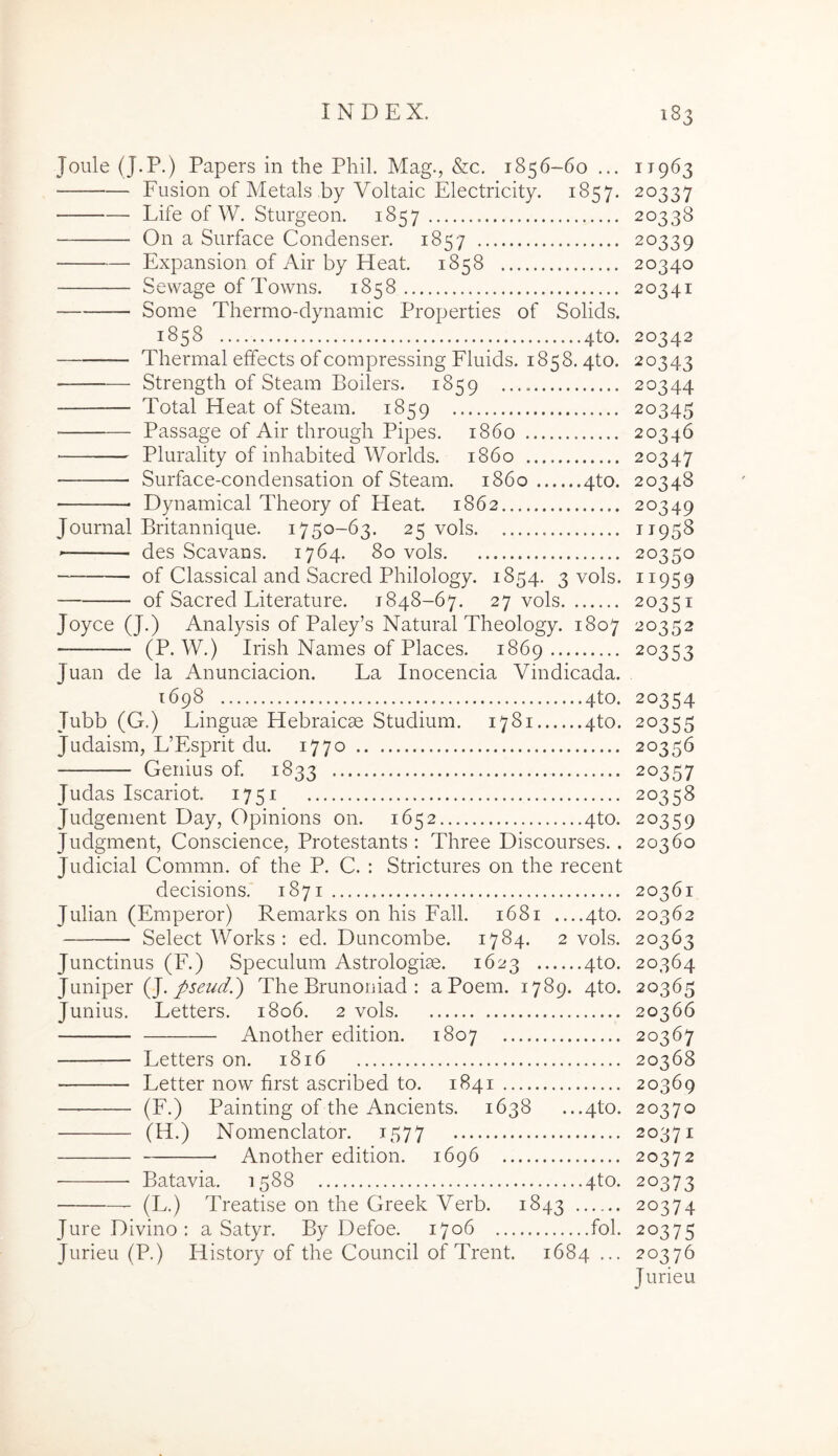 Joule (J.P.) Papers in the Phil. Mag., &c, 1856-60 ... 11963 Fusion of Metals by Voltaic Electricity. 1857. 20337 Life of W. Sturgeon. 1857 20338 On a Siirface Condenser. 1857 20339 Expansion of Air by Heat. 1858 20340 Sewage of Towns. 1858 20341 Some Thermo-dynamic Properties of Solids. 1858 4to. 20342 Thermal effects ofcompressing Fluids. 1858.4to. 20343 Strength of Steam Boilers. 1859 20344 Total Heat of Steam. 1859 20345 ■ Passage of Air through Pipes. 1860 20346 Plurality of inhabited Worlds. 1860 20347 Surface-condensation of Steam. 1860 4to. 20348 Dynamical Theory of Heat. 1862 20349 Journal Britannique. 1750-63. 25 vols TT95S des Scavans. 1764. 80 vols 20350 of Classical and Sacred Philology. 1854. 3 vols. 1195 9 of Sacred Literature. 1848-67. 27 vols 20351 Joyce (J.) Analysis of Paley’s Natural Theology. 1807 20352 (P. W.) Irish Names of Places. 1869 20353 Juan de la Anunciacion. La Inocencia Vindicada. 1698 4to. 20354 Tubb (G.) Linguae Hebraicae Studium. 1781 4to. 20355 Judaism, L’Esprit du. 1770 20356 Genius of. 1833 20357 Judas Iscariot. 1751 20358 Judgement Day, Opinions on. 1652 4to. 20359 Judgment, Conscience, Protestants : Three Discourses.. 20360 Judicial Commn. of the P. C. : Strictures on the recent decisions. 1871 20361 Julian (Emperor) Remarks on his Fall. 1681 4to. 20362 Select Works : ed. Duncombe. 1784. 2 vols. 20363 Junctinus (F.) Speculum Astrologiae. 1623 4to. 20364 Jiiniper (J. J>seud.) The Brunoniad : aPoem. 1789. 4to. 20365 Junius. Letters. 1806. 2 vols 20366 Another edition. 1807 20367 Letters on. 1816 20368 Letter now first ascribed to. 1841 20369 — (F.) Painting of the Ancients. 1638 ...4to. 20370 (H.) Nomenclator. 1577 20371 Another edition. 1696 20372 Batavia. 1588 4to. 20373 (L.) Treatise on the Greek Verb. 1843 20374 Jure Divino : a Satyr. By Defoe. 1706 fol. 20375 Jurieu (P.) History of the Council of Trent. 1684 ... 20376 Jurieu