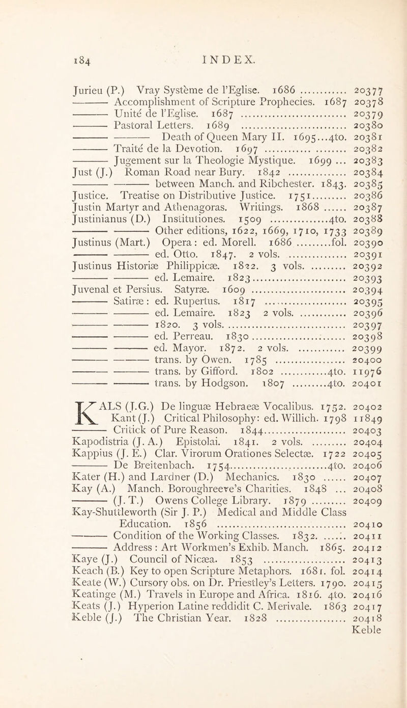 Jurieu (P.) Vray Systeme de TEglise. 1686 • Accomplishment of Scripture Prophecies. 1687 Uuite de TEglise. 1687 Pastoral Letters. 1689 Death of Queen Mary IL 1695...4to. Traite de la Devotion. 1697 Jugement sur la Theologie Mystique. 1699 ••• Just (J.) Roman Road near Bury. 1842 between Manch. and Ribchester. 1843. Justice. Treatise on Distributive Justice. 1751 Justin Martyr and Athenagoras. Writings. 1868 Justinianus (D.) Institutiones. 1509 qto. Other editions, 1622, 1669, 1710, 1733 Justinus (Mart.) Opera: ed. Morell. 1686 fol. ed. Otto. 1847. 2 vols Justinus Historiae Philippicae. 1822. 3 vols ed. Lemaire. 1823 Juvenal et Persius. Satyrae. 1609 Satirae: ed. Rupertus. 1817 ed. Lemaire. 1823 2 vols 1820. 3 vols ■ ed. Perreau. 1830 ed. Mayor. 1872. 2 vols trans, by Ovven. 1785 trans, by Gifford. 1802 qto. trans, by Hodgson. 1807 qto. KALS (J.G.) De linguae Hebraeae Vocalibus. 1752. Kant(J.) Critical Philosophy: ed. Willich. 1798 Critick of Pure Reason. 1844 Kapodistria (J. A.) Epistolai. 1841. 2 vols Kappius (J. E.) Clar. Virorum Orationes Selectae. 1722 De Breitenbach. 1754 , qto. Kater (H.) and Lardner (D.) Mechanics. 1830 Kay (A.) Manch. Boroughreeve’s Charities. 184S ... (J-T.) Owens College Library. 1879 Kay-Shuttleworth (Sir J. P.) Medical and Middle Class Education. 1856 ■ Condition of the Working Classes. 1832 Address : Art Workmen’s Exhib. Manch. 1865. Kaye (J.) Council of Nicaea. 1853 Keach (B.) Key to open Scripture Metaphors. 1681. fol. Keate (W.) Cursory obs. on Dr. Priestley’s Letters. 1790. Keatinge (M.) Travels in Europe and Africa. 1816. qto. Keats (J.) Hyperion Latine reddidit C. Merivale. 1863 Keble (J.) The Christian Year. 1828 20377 20378 20379 20380 20381 20382 20383 20384 20385 20386 20387 20388 20389 20390 20391 20392 20393 20394 20395 20396 20397 20398 20399 20400 11976 20401 20402 11849 20403 20404 20405 20406 20407 20408 20409 20410 20411 20412 20413 20414 20415 20416 20417 20418 Keble