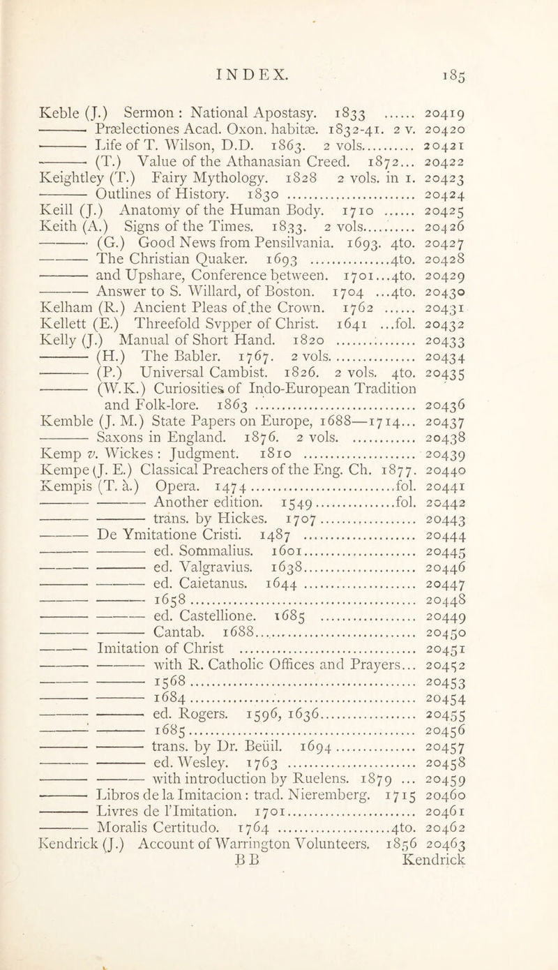 Keble (J.) Sermon : National Apostasy. 1833 20419 Praelectiones Acad. Oxon. habitae. 1832-41. 2 v. 20420 Life of T. Wilson, D.D. 1863. 2 vols 20421 (T.) Value of the Athanasian Creed. 1872... 20422 Keightley (T.) Fairy Mythology. 1828 2 vols. in i. 20423 Outlines of History. 1830 20424 Keiil (J.) Anatomy of the Human Body. 1710 20425 Keith (A.) Signs of the Times. 1833. 2 vols 20426 (G.) Good News from Pensilvania. 1693. 4to. 20427 The Christian Quaker. 1693 4to. 20428 and Upshare, Conference between. 1701. ..4to. 20429 Answer to S. Willard, of Boston. 1704 ...4to. 20430 Kelham (R.) Ancient Pleas of the Crown. 1762 20431 Kellett (E.) Threefold Svpper of Christ. 1641 ...fol. 20432 Kelly (J.) Manual of Short Hand. 1820 ; 20433 (H.) The Babler. 1767. 2 vols 20434 (P.) Universal Cambist. 1826. 2 vols. 4to. 20435 (W.K.) Curiosities of Indo-European Tradition and Folk-lore. 1863 20436 Kemble (J. M.) State Papers on Europe, 1688—1714... 20437 Saxons in England. 1876. 2 vols 20438 Kemp 27. Wickes : Judgment. 1810 20439 Kempe(J. E.) Classical Preachers of the Eng. Ch. 1877. 20440 Kempis (T. a.) Opera. 1474 fol. 20441 Another edition. 1549 fol. 20442 trans, by Hickes. 1707 20443 De Ymitatione Cristi. 1487 20444 ed. Sommalius. 1601 20445 ed. Valgravius. 1638 20446 ■ ed. Caietarms. 1644 20447 1658 20448 ed. Castellione. 1685 20449 Cantab. 1688.... 20450 Imitation of Christ 20451 with R. Catholic Offices and Prayers... 20452 1568 20453 1684 20454 ed. Rogers. 1596, 1636 20455 ^ — 1685 20456 trans, by Dr. Beiiil. 1694 20457 ed. Wesley. 1763 20458 with introduction by Ruelens. 1879 ••• 20459 Libros de la Imitacion: trad. Nieremberg. 1715 20460 — Livres de ITmitation. 1701 20461 Moralis Certitudo. 1764 4to. 20462 Kendrick(J.) Account ofWarrington Volunteers. 1856 20463 B B Kendrick