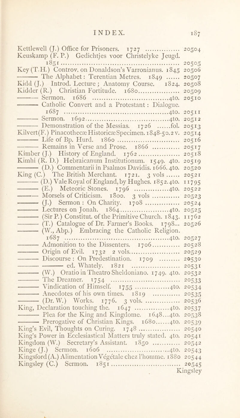 Kettiewell (J.) Office for Prisoners. 1727 20504 Keuskamp (F. P.) Gedichtjes voor Christelyke Jeugd. 185^ 20505 Key(T.H.) Controv. on Donaldsoffis Varronianus. J845 20506 The Alphabet: Terentian Metres. 1849 20507 Kidd (J.) Introd. Lecture ; Anatomy Course. 1824. 20508 Kidder (R.) Christian Fortitude. 1680 20509 Sermon, 1686 4to. 20510 Catholic Convert and a Protestant : Dialogue. 1687 4to. 20511 Sermon. 1692 4to. 20512 Demonstration of the Messias. 1726 fol. 20513 Kilvert(F.) PinacothecaeHistoricseSpecimen. 1848-50.2v. 20514 Life of Bp. Hurd. 1860 20516 Remains in Verse and Prose. 1866 20517 Kimber (J.) History of England. 1762 20518 Kimhi (R. D.) Hebraicanum Institutionum. 1549. 4to. 20519 (D.) Commentarii in Psalmos Davidis. 1666.4to. 20520 King (C.) The British Merchant. 1721. 3 vols 20521 (D.) Vale Royal of England, by Hughes. 1852.4to. 11795 (E.) Meteoric Stones. 1796 4to. 20522 Morsels of Criticism. 1800. 3 vols 20523 (J.) Sermon: On Charity. 1708 20524 Lectures on Jonah. 1864 4to. 20525 ■ (SirR) Constitut. of the Primitive Church. 1843. 11762 (T.) Catalogue of Dr. FarmePs Books. 1798... 20526 (W., Abp.) Embracing the Catholic Religion. 1687 4to. 20527 Admonition to the Dissenters. 1706 20528 Origin of Evii. 1732 2 vols 20529 Discourse : On Predestination. 1709 20530 ed. Whately. 1821 20531 (W.) Oratio in Theatro Sheldoniano. 1749. 4to. 20532 The Dreamer. 1754 20533 Vindication of Himself. 1755 4to. 20534 Anecdotes of his own times. 1819 20535 (Dr. W.) Works. 1776. 3 vols 20536 King, Declaration touching the. 1647 4to. 20537 Plea for the King and Kingdome. i648...4to. 20538 Prerogative of Christian Kings. 1680 4to. 20539 King’s Evii, Thoughts on Curing. 1748 20540 King’s Power in Ecclesiastical Matters truly stated. 4to. 20541 Kingdom (W.) Secretary’s Assistant. 1850 20542 Kinge (J.) Sermon. 1606 4to. 20543 Kingsford(A.) Alimentation Vegetale chez Thomme. 1880 20544 Kingsley (C.) Sermon. 1851 20545 Kingsley