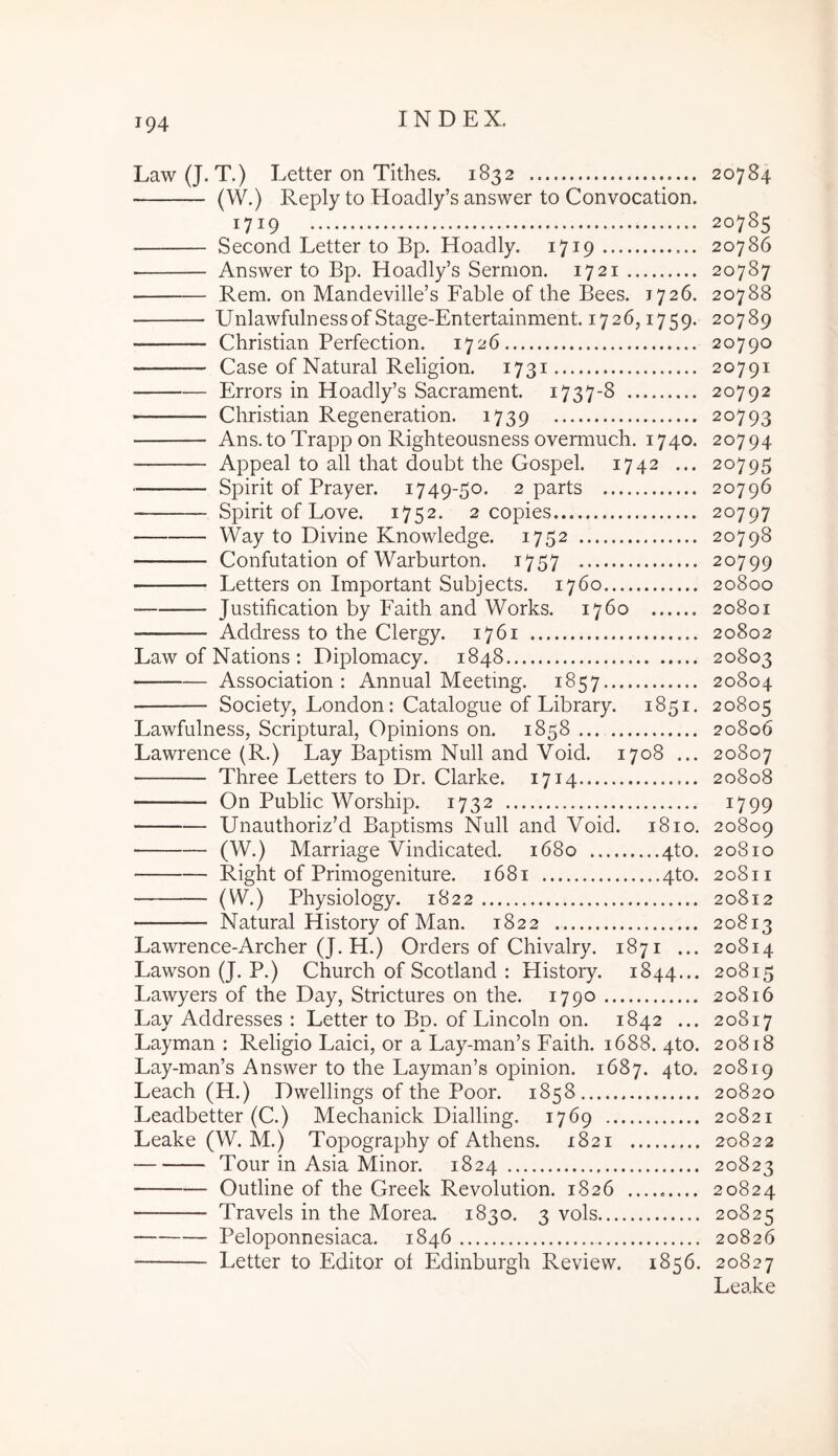 Law(J. T.) Letter on Tithes. 1832 20784 (W.) Reply to Hoadly’s answer to Convocation. 1719 20785 Second Letter to Bp. Hoadly. 1719 20786 Answer to Bp. Hoadly’s Sermon. 1721 20787 Rem. on Mandeville’s Fable of the Bees. 1726. 20788 UnlawfulnessofStage-Entertainment. 1726,1759. 20789 Christian Perfection. 1726 20790 Case of Natural Religion. 1731 20791 Errors in Hoadly’s Sacrament. 1737-8 20792 Christian Regeneration. 1739 20793 Ans.to Trapp on Righteousness overmuch. 1740. 20794 Appeal to all that doubt the Gospel. 1742 ... 20795 Spirit of Prayer. 1749-50. 2 parts 20796 Spirit of Love. 1752. 2 copies 20797 Way to Divine KnoAvledge. 1752 20798 Confutation of Warburton. 1757 20799 Letters on Important Subjects. 1760 20800 Justification by Faith and Works. 1760 20801 Address to the Clergy. 1761 20802 Law of Nations : Diplomacy. 1848 20803 Association : Annual Meetmg. 1857 20804 Society, London: Catalogue of Library. 1851. 20805 Lawfulness, Scriptural, Opinions on. 1858 20806 Lawrence (R.) Lay Baptism Null and Void. 1708 ... 20807 Three Letters to Dr. Clarke. 1714 20808 On Public Worship. 1732 ^799 Unauthoriz’d Baptisms Null and Void. 1810. 20809 (W.) Marriage Vindicated. 1680 4to. 20810 Right of Primogeniture. 1681 4to. 20811 (W.) Physiology. 1822 20812 Natural History of Man. 1822 20813 Lawrence-Archer (J. H.) Orders of Chivalry. 1871 ... 20814 Lawson (J. P.) Church of Scotland : History. 1844... 20815 Lawyers of the Day, Strictures on the. 1790 20816 Lay Addresses : Letter to Bp. of Lincoln on. 1842 ... 20817 Layman : Religio Laici, or a Lay-man’s Faith. 1688. 4to. 20818 Lay-man’s Answer to the Layman’s opinion. 1687. 4to. 20819 Leach (H.) Dwellings of the Poor. 1858 20820 Leadbetter (C.) Mechanick Dialling. 1769 20821 Leake (W. M.) Topography of Athens. 1821 20822 Tour in Asia Minor. 1824 20823 Outline of the Greek Revolution. 1826 20824 Travels in the Morea. 1830. 3 vols 20825 Peloponnesiaca. 1846 20826 Letter to Editor ol Edinburgh Review. 1856. 20827 Leake