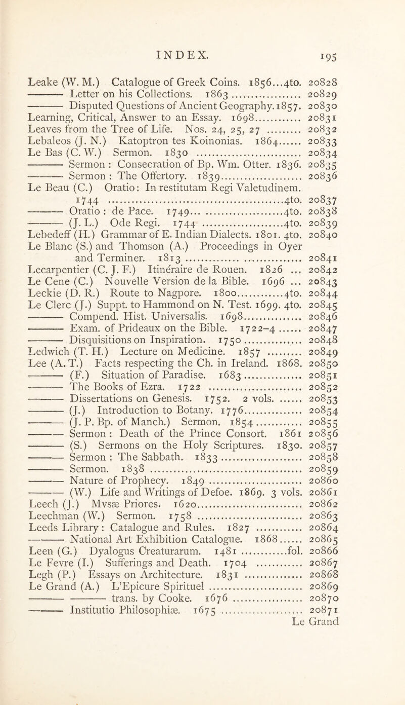 Leake (W. M.) Catalogue of Greek Coins. 1856...4to. 20828 Letter on his Collections. 1863 20829 Disputed Questions of Ancient Geography. 1857. 20830 Learning, Critical, Answer to an Essay. 1698 20831 Leaves from the Tree of Life. Nos. 24, 25, 27 20832 Lebaleos (J. N.) Katoptron tes Koinonias. 1864 20833 LeBas(C. W.) Sermon. 1830 20834 Sermon: Consecration of Bp. Wm. Otter. 1836. 20835 Sermon : The Offertory. 1839 20836 Le Beau (C.) Oratio: In restitutam Regi Valetudinem. 1744 4to. 20837 — Oratio : de Pace. 1749 4to. 20838 (J-L.) Ode Regi. 1744 4to. 20839 Lebedeff (H.) Grammar of E. Indian Dialects. 1801. 4to. 20840 Le Blanc (S.) and Thomson (A.) Proceedings in Oyer and Terminer. 1813 20841 Lecarpentier (C. J. F.) Itineraire de Rouen. 1826 ... 20842 Le Gene (C.) Nouvelle Version dela Bible. 1696 ... 20843 Leckie (D. R.) Route to Nagpore. 1800 ..4to. 20844 Le Clere (J.) Suppt. to Hammond on N. Test. 1699. 4to. 20845 Compend. Hist. Universalis. 1698 20846 — Exam. of Prideaux on the Bible. 1722-4 20847 Disquisitions on Inspiration. 1750 20848 Ledwich (T. H.) Lecture on Medicine. 1857 20849 Lee (A. T.) Facts respecting the Ch. in Ireland. 1868. 20850 (F.) Situation of Paradise. 1683 20851 The Books of Ezra. 1722 20852 Dissertations on Genesis. 1752. 2 vols 20853 (J.) Introduction to Botany. 1776 20854 ——— (J. P. Bp. of Manch.) Sermon. 1854 20855 Sermon : Death of the Prince Consort. 1861 20856 — (S.) Sermons on the Holy Scriptures. 1830. 20857 Sermon : The Sabbath. 1833 20858 Sermon. 1838 20859 Nature of Prophecy. 1849 20860 (W.) Life and Writings of Defoe. 1869. 3 vols. 20861 Leech (J.) Mvsae Priores. 1620 20862 Leechman (W.) Sermon. 1758 20863 Leeds Library : Catalogue and Rules. 1827 20864 National Art Exhibition Catalogue. 1868 20865 Leen (G.) Dyalogus Creaturarum. 1481 fol. 20866 Le Fevre (I.) Sufferings and Death. 1704 20867 Legh (P.) Essays on Architecture. 1831 20868 Le Grand (A.) L’Epicure Spirituel 20869 trans, by Cooke. 1676 20870 Institutio Philosophice. 1675 20871 Le Grand