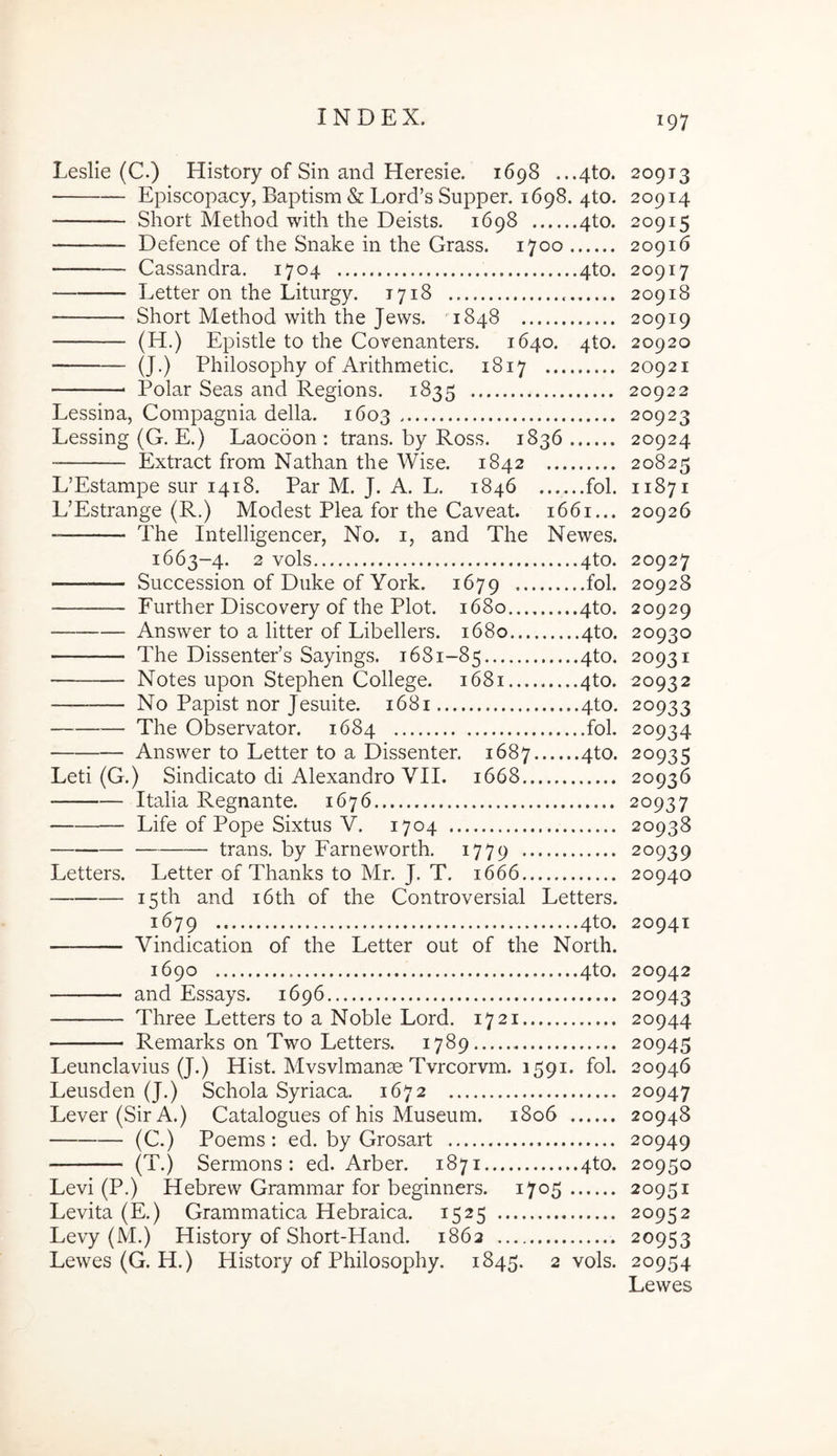 Leslie (C.) History of Sin and Heresie. 1698 ...4to. 20913 Episcopacy, Baptism & Lord’s Supper. 1698. 4to. 20914 Short Method with the Deists. 1698 4to. 20915 — Defence of the Snake in the Grass. 1700 20916 Cassandra. 1704 4to. 20917 Letter on the Liturgy. 1718 20918 Short Method with the Jews. 1848 20919 (H.) Epistle to the Covenanters. 1640. 4to. 20920 (J.) Philosophy of Arithmetic. 1817 20921 Polar Seas and Regions. 1835 20922 Lessina, Compagnia della. 1603 20923 Lessing (G. E.) Laocoon: trans, by Ross. 1836 20924 Extract from Nathan the Wise. 1842 20825 L’Estampe sur 1418. Par M. J. A. L. 1846 fol. 11871 L’Estrange (R.) Modest Plea for the Caveat. 1661... 20926 The Intelligencer, No. i, and The Newes. 1663-4. 2 vols 4to. 20927 Succession of Duke of York. 1679 fol. 20928 Further Discovery of the Plot. 1680 4to. 20929 Answer to a litter of Libellers. 1680 4to. 20930 The DissentePs Sayings. 1681-85 4to. 20931 Notes upon Stephen College. 1681 4to. 20932 No Papist nor Jesuite. 1681 4to. 20933 — The Observator. 1684 fol. 20934 Answer to Letter to a Dissenter. 1687 4to. 20935 Leti (G.) Sindicato di Alexandro VII. 1668 20936 Italia Regnante. 1676 20937 Life of Pope Sixtus V. 1704 20938 trans, by Farneworth. 1779 20939 Letters. Letter of Thanks to Mr. J. T. 1666 20940 i5th and i6th of the Controversial Letters. 1679 4to. 20941 Vindication of the Letter out of the North. 1690 4to. 20942 and Essays. 1696 20943 Three Letters to a Noble Lord. 1721 20944 Remarks on Two Letters. 1789 20945 Leunclavius (J.) Hist. Mvsvlmanse Tvrcorvm. 1591. fol. 20946 Leusden (J.) Schola Syriaca. 1672 20947 Lever(SirA.) Catalogues of his Museum. 1806 20948 (C.) Poems: ed. by Grosart 20949 (T.) Sermons : ed. Arber. 1871 4to. 20950 Levi (P.) Hebrew Grammar for beginners. 1705 20951 Levita (E.) Grammatica Hebraica. 1525 20952 Levy (M.) History of Short-Hand. 1862 20953 Lewes (G. H.) History of Philosophy. 1845. 2 vols. 20954 Lewes