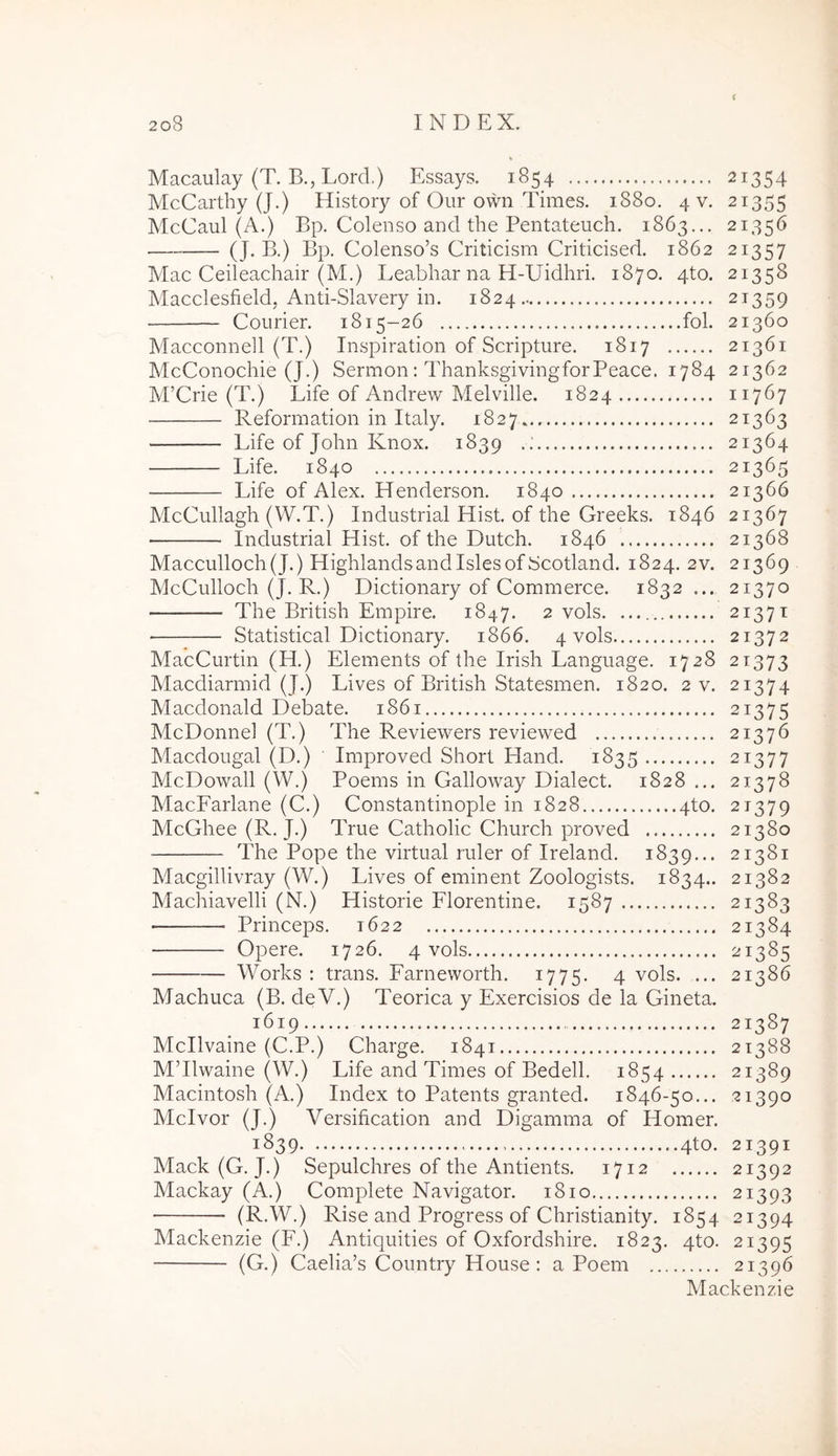 Macaulay (T. B., Lord.) Essays. 1854 21354 McCartby (J.) History of Our own Times. 1880. 4 v. 21355 McCaul (A.) Bp. Colenso and the Pentateuch. 1863... 21356 (J-B-) Bp. Colenso’s Criticism Cridcised. 1862 21357 Mac Ceileachair (M.) Leabliar na H-Uidhri. 1870. 4to. 21358 Macclesfield, And-Slavery in. 1824 21359 Courier. 1815-26 fol. 21360 Macconnell (T.) Inspiradon of Scripture. 1817 21361 McConochie (J.) Sermon: ThanksgivingforPeace. 1784 21362 M’Crie (T.) Life of Andrew Melville. 1824 11767 Reformadon in Italy. 1827 21363 Life of John Knox. 1839 . : 21364 Life. 1840 21365 Life of Alex. PTenderson. 1840 21366 McCullagh (W.T.) Industrial Hist. of the Greeks. 1846 21367 Industrial Hist. of the Dutch. 1846 21368 Macculloch(J.) Highlandsandislesof Scotland. 1824. 2v. 21369 McCulloch (J. R.) Dictionary of Commerce. 1832 ... 21370 The British Empire. 1847. 2 vols. ........ 21371 Statistical Dictionary. 1866. 4 vols 21372 MacCurtin (H.) Elements of the Irish Language. 1728 21373 Macdiarmid (J.) Lives of British Statesmen. 1820. 2 v. 21374 Macdonald Debate. 1861 21375 McDonnel (T.) The Reviewers reviewed 21376 Macdougal (D.) Improved Short Hand. 1835 21377 McDowall (W.) Poems in Galloway Dialect. 1828... 21378 MacFarlane (C.) Constantinople in 1828 4to. 21379 McGhee (R. J.) True Catholic Church proved 21380 The Pope the virtual ruler of Ireland. 1839... 21381 Macgillivray (W.) Lives of eminent Zoologists. 1834.. 21382 Machiavelli (N.) Historie Florentine. 1587 21383 Princeps. 1622 21384 Opere. 1726. 4 vols 21385 Works : trans. Farneworth. 1775. 4 vols. ... 21386 Machuca (B. deV.) Teorica y Exercisios de la Gineta. 1619 21387 Mcllvaine (C.P.) Charge. 1841 21388 MTlwaine (W.) Life and Times of Bedell. 1854 21389 Macintosh (A.) Index to Patents granted. 1846-50... 21390 Mcivor (J.) Versification and Digamma of Homer. 1839 ..4to. 21391 Mack(G. J.) Sepulchres of the Antients. 1712 21392 Mackay (A.) Complete Navigator. 1810 21393 (R.W.) Rise and Progress of Christianity. 1854 21394 Mackenzie (F.) Antiquities of Oxfordshire. 1823. qto. 21395 (G.) Caelia’s Country House : a Poem 21396 Mackenzie