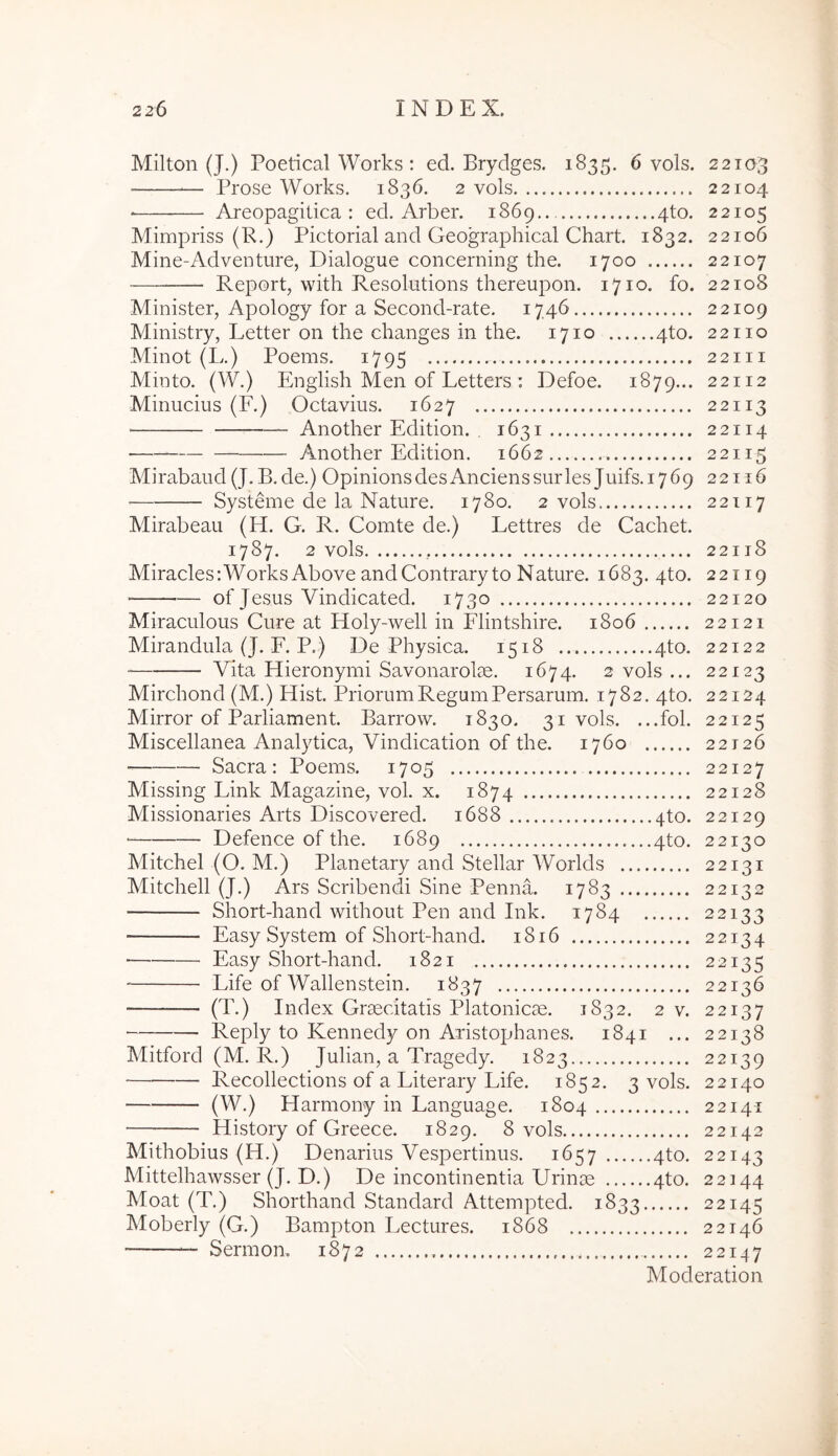 Milton (J.) Poetical Works : ed. Brydges. 1835. 6 vols. 22103 Prose Works. 1836. 2 vols 22104 Areopagitica : ed. Arber. 1869 4to. 22105 Min:ipriss (R.) Pictorial and Geographical Chart. 1832. 22106 Mine-Adventiire, Dialogue concerning the. 1700 22107 Report, with Resolutions thereupon. 1710. fo. 22108 Minister, Apology for a Second-rate. 1746 22109 Ministry, Letter on the changes in the. 1710 4to. 22110 Minot (L.) Poems. 1795 22111 Minto. (W.) English Men of Letters : Defoe. 1879... 22112 Minucius (F.) Octavius. 1627 22113 Another Edition. 1631 22114 • Another Edition. 1662 22115 Mirabaud(J. B.de.) OpinionsdesAncienssurles Juifs. 1769 22116 Systeme de la Nature. 1780. 2 vols 22117 Mirabeau (H. G. R. Comte de.) Lettres de Cachet. 1787. 2 vols 22118 Miracles:WorksAbove andContraryto Nature. 1683. 4to. 22119 of Jesus Vindicated. 1730 22120 Miraculous Cure at Holy-well in Flintshire. 1806 22121 Mirandula (J. F. P.) De Physica. 1518 4to. 22122 Vita Hieronymi SavonarolcC. 1674. 2 vols ... 22123 Mirchond (M.) Hist. Priorum Regum Persarum. 1782. 4to. 22124 Mirror of Parliament. Barrow. 1830. 31 vols. ...fol. 22125 Miscellanea Analytica, Vindication of the. 1760 22126 Sacra: Poems. 1705 22127 Missing Link Magazine, vol. x. 1874 22128 Missionaries Arts Discovered. 1688 4to. 22129 ■ Defence of the. 1689 4to. 22130 Mitchel (O. M.) Planetary and Stellar Worlds 22131 Mitchell (J.) Ars Scribendi Sine Penna. 1783 22132 Short-hand without Pen and Ink. 1784 22133 Easy System of Short-hand. 1816 22134 ■ Easy Short-hand. 1821 22135 Life of Wallenstein. 1837 22136 (T.) Index Grsecitatis Platonicse. 1832. 2 v. 22137 Reply to Kennedy on Aristophanes. 1841 ... 22138 Mitford (M. R.) Julian, a Tragedy. 1823 22139 ■ Recollections of a Litera.ry Life. 1852. 3 vols. 22140 (W-) Harmony in Language. 1804 22141 History of Greece. 1829. 8 vols 22142 Mithobius (H.) Denarius Vespertinus. 1657 4to. 22143 Mittelhawsser (J. D.) De incontinentia Urinae 4to. 22144 Moat (T.) Shorthand Standard Attempted. 1833 22145 Moberly (G.) Bampton Lectures. 1868 22146 Sermom 1872 22147 Moderation