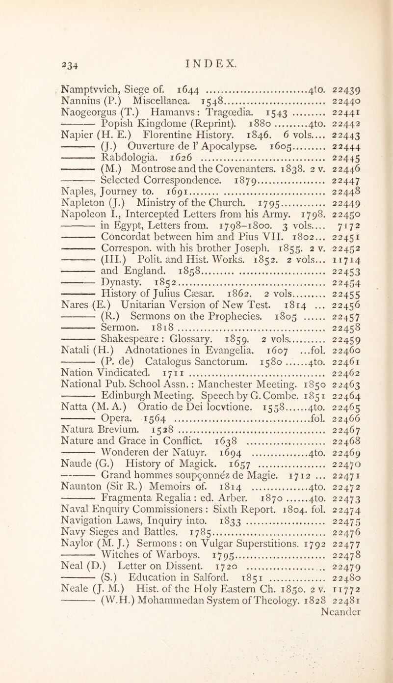 , Namptvvich, Siege of. 1644 4to. 22439 Nannius (P.) Miscellanea. 1548 22440 Naogeorgiis (T.) Hamanvs: Tragoedia. 1543 22441 Popish Kingdome (Reprint). 1880 4to. 22442 Najder (H. E.) Florentine History. 1846. 6 vols.... 22443 (J.) Ouverture de r Apocalypse. 1605 22444 Rabdologia. 1626 22445 (M.) Montrose and the Covenanters. 1838. 2 v. 22446 Selected Correspondence. 1879 22447 Naples, Journey to. 1691 22448 Napleton (J.) Ministry of the Church. 1795 22449 Napoleon I., Intercepted Letters from his Army. 1798. 22450 in Egypt, Letters from. 1798-1800. 3 vols 7^72 ■ Concordat between him and Pius VII. 1802... 22451 Correspon. with his brother Joseph. 1855. 2 v. 22452 (III.) Polit, and Hist. Works. 1852. 2 vols... 11714 and England. 1858 22453 Dynasty. 1852 22454 History of Julius Caesar. 1862. 2 vols 22455 Nares (E.) Unitarian Version of New Test. 1814 ... 22456 ■ (R.) Sermons 011 the Prophecies. 1805 22457 Sermon. 1818 22458 Shakespeare : Glossary. 1859. 2 vols 22459 Natali (H.) Adnotationes in Evangelia. 1607 ...fol. 22460 (P. de) Catalogus Sanctorum. 1580 4to. 22461 Nation Vindicated. 1711 22462 National Pub. School Assn.: Manchester Meeting. 1850 22463 Edinburgh Meeting. Speech by G. Combe. 1851 22464 Natta (M. A.) Oratio de Dei locvtione. 1558 4to. 22465 Opera. 1564 fol. 22466 Natura Brevium. 1528 22467 Nature and Grace in Conflict. 1638 22468 Wonderen der Natuyr. 1694 4to. 22469 Naude (G.) History of Magick. 1657 22470 Grand hommes soupconnez de Magie. 1712 ... 22471 Naunton (Sir R.) Memoirs of. 1814 4to. 22472 Fragmenta Regalia: ed. Arber. 1870 4to. 22473 Naval Enquiry Commissioners : Sixth Report. 1804. fol. 22474 Navigation Laws, Inquiry into. 1833 22475 Navy Sieges and Battles. 1785 22476 Naylor (M. J.) Sermons : on Vulgar Superstitions. 1792 22477 Witches of Warboys. 1795 22478 Neal (D.) Letter on Dissent. 1720 22479 (S.) Education in Salford. 1851 22480 Neale (J. M.) Hist. of the Holy Eastern Ch. 1850. 2 v. T1772 (W.H.) Mohammedan System ofTheology. 1828 22481 Neander