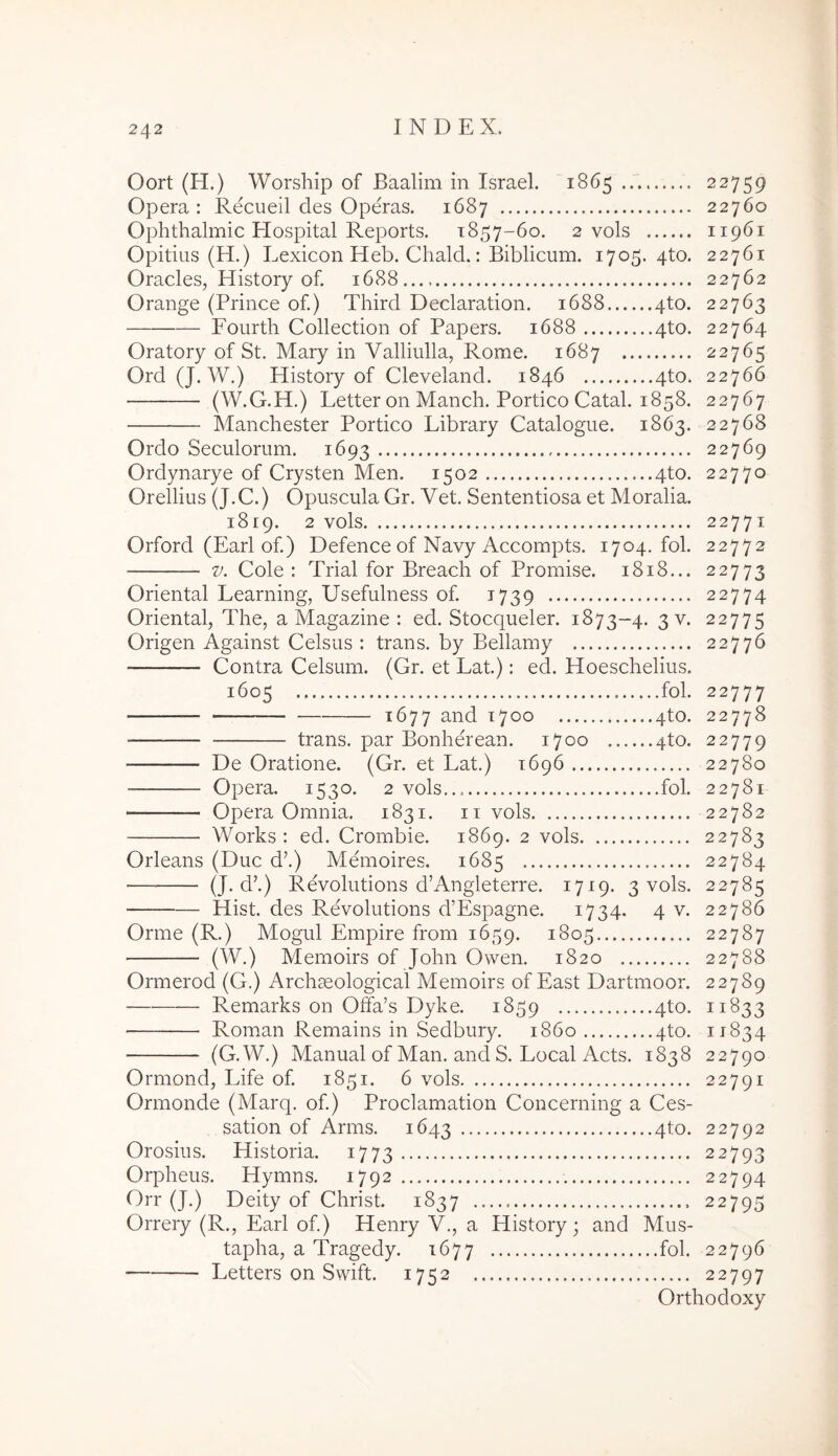 Oort (H.) Worship of Baalim in Israel. 1865 22759 Opera: Recueil des Operas. 1687 22760 Ophthalmic Hospital Reports. 1857-60. 2 vols 11961 Opitius (H.) Lexicon Heb. Cliald.: Biblicum. 1705.410. 22761 Oracles, History of. 1688..., 22762 Orange (Prince of.) Third Declaration. 1688 4to. 22763 Fourdi Collection of Papers. 1688 4to. 22764 Oratory of St. Mary in Valliulla, Rome. 1687 22765 Ord (J. W.) History of Cleveland. 1846 4to. 22766 (W.G.H.) Letter on Manch. Portico Catal. 1858. 22767 Manchester Portico Library Catalogue. 1863. 22768 Ordo Seculorum. 1693 22769 Ordynarye of Crysten Men. 1502 4to. 22770 Orellius (J.C.) Opuscula Gr. Vet. Sententiosa et Moralia. 1819. 2 vols 22771 Orford (Earl of.) Defence of Navy Accompts. 1704. fol. 22772 V. Cole : Trial for Breach of Promise. 1818... 22773 Oriental Learning, Usefulness of. 1739 22774 Oriental, The, a Magazine : ed, Stocqueler. 1873-4. 3 v. 22775 Origen Against Celsus : trans, by Bellamy 22776 Contra Celsum. (Gr. et Lat.): ed. Hoeschelius. 1605 fol. 22777 ^677 and 1700 4to. 22778 trans, par Bonherean. 1700 4to. 22779 De Oratione. (Gr. et Lat.) 1696 22780 Opera. 1530. 2 vols... fol. 22781 Opera Omnia. 1831. ii vols 22782 • Works : ed. Crombie. 1869. 2 vols 22783 Orleans (Duc d’.) Memoires. 1685 22784 — (J-d’.) Revolutions d’Angleterre. 1719. 3 vols. 22785 Hist. des Revolutions d’Espagne. 1734. 4v. 22786 Orme (R.) Mogul Empire from 1659. 1805 22787 (W.) Memoirs of John Owen. 1820 22788 Ormerod (G.) Archaeological Memoirs of East Dartmoor. 22789 Remarks on Offa’s Dyke. 1859 ^^^33 Roman Remains in Sedbury. 1860 4to. 11834 (G.W.) Manual of Man. and S. Local Acts. 1838 22790 Ormond, Life of. 1851. 6 vols 22791 Ormonde (Marq. of.) Proclamation Concerning a Ces- sation of Arms. 1643 4to. 22792 Orosius. Historia. 1773 22793 Orpheus. Hymns. 1792 22794 Orr (J.) Deity of Christ. 1837 22795 Orrery (R., Earl of.) Henry V., a History; and Mus- tapha, a Tragedy. 1677 fol. 22796 Letters on Swift. 1752 22797 Orthodoxy