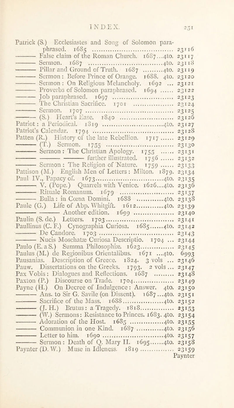 Patrick (S.) Ecclesiastes and Song of Solomon para- phrased. 1685 23116 False claim of the Roman Church. i6S7...4to. 23117 Sernion. 1687 4to. 23118 “——— Pillar and Groiuid of Truth. 1687 4to. 23119 Sermon : Before Prince of Orange. 1688. 4to. 23120 Sermon: On Religious Melancholy. 1692 ... 23121 ■ Proverbs of Solomon paraphrased. 1694 23122 Jok paraphrased. 1697 23123 The Christian Sacrifice. 1701 23124 — Sermon, 1707 23125 — (S.) Flearfs Ease. 1840 23126 Patriot : a Periodical. 1819 4to. 23127 Patriofs Calendar. 1794 23128 Patten (R.) History of the late Rebellion, 1717 23129 ——- (T.) Sermon. 1755 23130 ■' ■ ■ Sermon: The Christian Apology. 1755 ...... 23131 - further illustrated. 1756...... 23132 -——- Sermon : The Religion of Nature. 1759 23133 Pattison (jM.) English Men of Letters : Miiton. 1879. 23134 Paul IV., Papacy of. 1673 ..4to. 23135 - V. (Pope.) Quarrels with Venice. 1626...410. 23136 Rituale Romanum. 1679 23137 Bulla: in Coena Domini. 1688 4to. 23138 Paule (G.) Life of Abp. Whitgift. 1612 4to. 23139 —— —— Another edition. 1699 23140 Paulin (S. de.) Letters. 1703.,, 23141 Paullinus (C. F.) Cynographia Curiosa. 1685 4to. 23142 De Candore. 1703 23143 Nucis Moschatm Curiosa Descriptio. 1704 ... 23144 Paulo (E, a S.) Summa Philosophim. 1623 23145 Paulus (M.) de Regionibus Orientalibus, 1671 ...410. 6993 Pausanias. Description of Greece. 1824. 3 vols ... 23146 Pauw. Dissertations on the Greeks. 1793. 2 vols ... 23147 Pax Vobis : Dialogues and Reflections. 1687 23148 Paxton (P.) Discourse on Trade. 1704 23149 Payne (H.) On Decree of Indulgence : Answer. 4to. 23150 Ans. to Sir G, Savile (on Dissent). 1687...4to. 23151 Sacrifice of the Mass. 1688... 4to. 23152 —- (J-EI.) Brutus: a Tragedy. 1818 23153 — (W.) Sermons: Resistance to Princes. 1683. 4to. 23154 Adoration of the Host. 1685 ..4to. 23155 Communion in one Kind. 1687 4to. 23156 —- Letter to him. 1690 4to. 23157 — Sermon: Death of Q. Mary II. 1695 4to. 23158 Paynter (D, W.) Muse in Idleness. 1819 23159 Paynter
