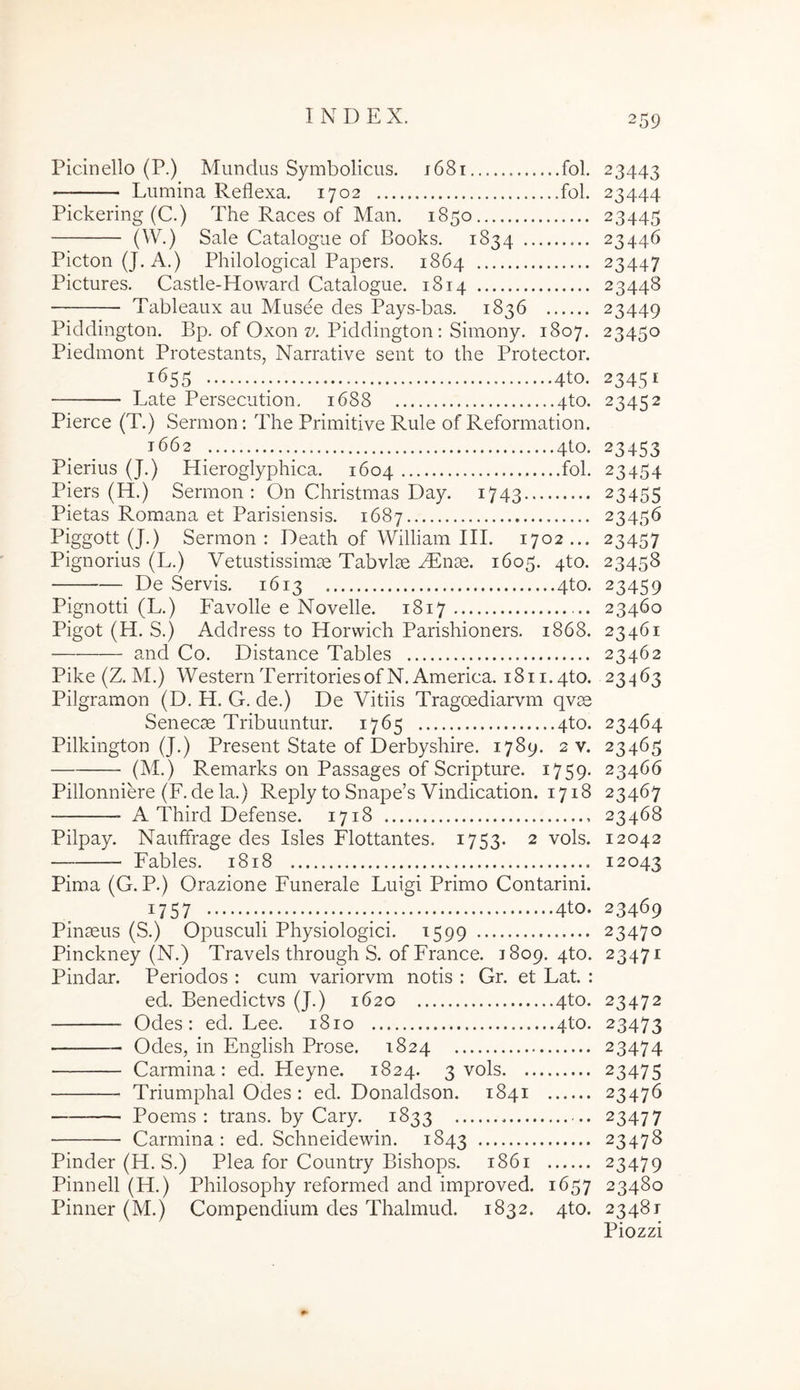 Picinello (P.) Mundus Symbolicus. j68i fol. 23443 Lumina Reflexa. 1702 fol. 23444 Pickering (C.) The Races of Man. 1850 23445 (^y.) Sale Catalogue of Books. 1834 23446 PictonQ. A.) Philological Papers. 1864 23447 Pictures. Castle-Howard Catalogue. 1814 23448 Tableaux au Musee des Pays-bas. 1836 23449 Piddington. Bp. of Oxon 27. Piddington; Simony. 1807. 23450 Piedmont Protestants, Narrative sent to the Protector. 1655 4to. 23451 Late Persecution. 1688 4to. 23452 Pierce (T.) Sermon; The Primitive Rule of Reformation. 1662 _ 4to. 23453 Pierius (J.) Hieroglyphica. 1604 fol. 23454 Piers (H.) Sermon: On Christmas Day. 1743 23455 Pietas Romana et Parisiensis. 1687 23456 Piggott (J.) Sermon: Death of William III. 1702... 23457 Pignorius (L.) Vetustissimae Tabvlae AEnae. 1605. 4to. 23458 De Servis. 1613 4to. 23459 Pignotti (L.) Favolle e Novelle. 1817 23460 Pigot (H. S.) Address to Horwich Parishioners. 1868. 23461 and Co. Distance Tables 23462 Pike (Z. M.) WesternTerritoriesofN. America. i8ii.4to. 23463 Pilgramon (D. H. G. de.) De Vitiis Tragoediarvm qvae Senecae Tribuuntur. 1765 4to. 23464 Pilkington (J.) Present State of Derbyshire. 1789. 2 v. 23465 (M.) Remarks on Passages of Scripture. 1759. 23466 Pillonniere (F. de la.) Reply to Snape’s Vindication. 1718 23467 A Third Defense. 1718 23468 Pilpay. Naiiffrage des Isles Flottantes. 1753. 2 vols. 12042 Fables. 1818 12043 Pima (G. P.) Orazione Funerale Luigi Primo Contarini. 1757 •. ; 4tO. 23469 Pinaeus (S.) Opusculi Physiologici. 1599 23470 Pinckney (N.) Travels through S. of France. 1809. 4to. 23471 Pindar. Periodos : cum variorvm notis : Gr. et Lat. : ed. Benedictvs (J.) 1620 4to. 23472 Odes: ed. Lee. 1810 4to. 23473 Odes, in English Prose. 1824 23474 Carmina: ed. Heyne. 1824. 3 vols 23475 Triumphal Odes : ed. Donaldson. 1841 23476 Poems : trans, by Cary. 1833 23477 Carmina: ed. Schneidewin. 1843 23478 Pinder (H. S.) Plea for Country Bishops. 1861 23479 Pinnell (H.) Philosophy reformed and improved. 1657 23480 Pinner (M.) Compendium des Thalmud. 1832. 4to. 23481 Piozzi