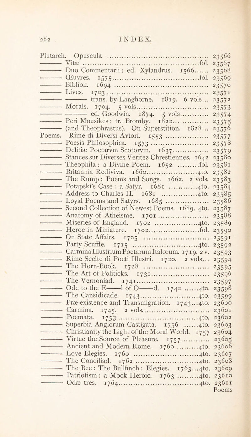 Pliitarch. Opuscula 23566 Vitee fol. 23567 Duo Commentarii; ed. Xylandrus. 1566 23568 CEuvres. 1575 23569 Biblion. 1694 23570 Lives. 1703 23571 trans, by Langhorne. 1819. 6 vols... 23572 Morals. 1704. 5 vols 23573 ed. Goodwin. 1874. 5 vols 23574 Peri Mousikes : tr. Bromby. 1822 23575 (and Theophrastus). On Superstition. 1828... 23576 Poems. Rime di Diversi Avtori. 1553 23577 Poesis Philosophica. 1573 23578 Delitiae Poetarvm Scotorvm. 1637 23579 Stances sur Diverses Veritez Chrestiennes. 1642 23580 Theophila : a Divine Poem. 1652 fol. 23581 • Britannia Rediviva. 1660 4to. 23582 The Rump : Poems and Songs. 1662. 2 vols. 23583 Potapski’s Case : a Satyr. 1681 4to. 23584 Address to Charles II. 1681 4to. 23585 Loyal Poems and Satyrs. 1685 23586 Second Collection of Newest Poems. 1689. 4to. 23587 Anatomy of Atheisme. 1701 23588 Miseries of England. 1702 4to. 23589 Heroe in Miniature. 1702 fol. 23590 ■ On State Affairs. 1705 23591 Party Scufihe. 1715 4to. 23592 Carmina Illustrium Poetarum Italorum. 1719. 2v. 23593 Rime Scelte di Poeti Illustri. 1720. 2 vols... 23594 The Horn-Book. 1728 23595 The Art of Politicks. 1731 23596 The Vernoniad. 1741 23597 Ode to the E 1 of O d. 1742 4to. 23598 The Cansidicade. 1743 4to. 23599 Prae-existence and Transmigration. i743...4to. 23600 Carmina. 1745. 2 vols 23601 Poemata. 1753 4to. 23602 Superbia Anglorum Castigata. 1756 4to. 23603 Christianity the Light of the Moral World. 1757 23604 Virtue the Source of Pleasure. 1757 23605 Ancient and Modern Rome. 1760 4to. 23606 Love Elegies. 1760 4to. 23607 The Conciliad. 1762 4to. 23608 The Bee : The Bullfinch ; Elegies. 1763...4to. 23609 Patriotism : a Mock-Heroic. 1763 4to. 23610 Odae tres. 1764 4to. 23611