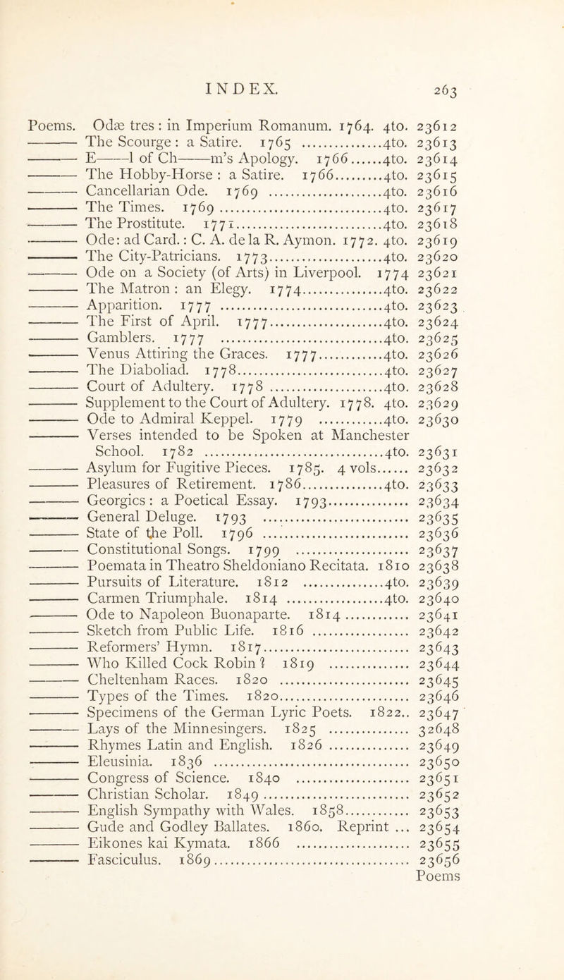 Poems. Odae tres: in Imperium Romanum. 1764. 4to. 23612 The Scourge : a Satire. 1765 4to. 23613 E 1 of Ch m’s Apology. 1766 4to. 23614 The Hobby-Horse : a Satire. 1766 4to. 23615 Cancellarian Ode. 1769 4to. 23616 The Times. 1769 4to. 23617 The Prostitute. 1771 4to. 23618 Ode: ad Card.: C. A. dela R. Aymon. 1772. 4to. 23619 The City-Patricians. 1773 4to. 23620 Ode on a Society (of Arts) in Liverpool. 1774 23621 The Matron : an Elegy. 1774 4to. 23622 Apparition. 1777 4to. 23623 The First of April. 1777 4to. 23624 Gamblers. 1777 4to. 23625 Venus Attiring the Graces. 1777 4to. 23626 The Diaboliad. 1778 4to. 23627 Court of Adultery. 1778 4to. 23628 — Supplement to the Court of Adultery. 1778. 4to. 23629 Ode to Admiral Keppel. 1779 4to. 23630 Verses intended to be Spoken at Manchester School. 1782 4to. 23631 Asylum for Fugitive Pieces. 1785. 4 vols 23632 Pleasures of Retirement. 1786 4to. 23633 — Georgics : a Poetical Essay. 1793 23634 — General Deluge. 1793 23635 State of the Poli. 1796 23636 Constitutional Songs. 1799 23637 Poemata in Theatro Sheldoniano Recitata. 1810 23638 Pursuits of Literature. 1812 4to. 23639 Carmen Triumphale. 1814 4to. 23640 — Ode to Napoleon Buonaparte. 1814 23641 Sketch from Public Life. 1816 23642 Reformers’ Hymn. 1817 23643 Who Killed Cock Robin'? 1819 23644 Cheltenham Races. 1820 23645 Types of the Times. 1820 23646 Specimens of the German Lyric Poets. 1822.. 23647 Lays of the Minnesingers. 1825 32648 Rhymes Latin and English. 1826 23649 — Eleusinia. 1836 23650 Congress of Science. 1840 23651 Christian Scholar. 1849 23652 English Sympathy with Wales. 1858 23653 Gude and Godley Ballates. 1860. Reprint ... 23654 Eikones kai Kymata. 1866 23655 Fasciculus. 1869 23656