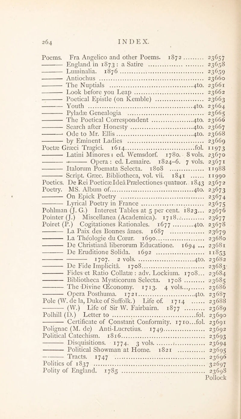 Poems, Fra Angelico and other Poems. 1872 ^3^57 England in 1873 : a Satire 23658 Luminalia. 1876 23659 Antiochus 23660 The Nuptials 4to. 23661 Look before you Leap 23662 Poetical Epistle (on Kemble) 23663 Youth 4to. 23664 Pyladae Genealogia 23665 The Poetical Correspondent 4to. 23666 Search after Honesty 4to. 23667 ‘ Ode to Mr. Eliis 4to. 23668 by Eminent Ladies 23669 Poetae Graeci Tragici. 1614 fol. 11973 Latini Minores ^ ed. Wemsdorf. 1780. 8vols. 23670 Opera; ed. Lemaire. 1824-6. 7 vols. 23671 Italorum Poemata Selecta. 1808 11988 Script. Graec. Bibliotheca, vol. vii. 1841 11990 Poetics. De Rei Poeticae Idea Praelectiones quatuor., 1843 2,3672 Poetry. MS. Album of 4to. 23673 • On Epick Poetry 23674 Lyrical Poetry in France 23675 Pohlman (J. G.) Interest Tables at 5 per cent. 1823... 23676 Pointer (J.) Miscellanea,(Academica). 1718./ 23677 Poiret (P.) Cogitationes Rationales. 1677 4to. 23678 La Paix des Bonnes ames. 1687 23679 La Theologie du Coeur. 1690 23680 De Christiana liberorum Educatione. 1694... 23681 De Eruditione Solida. 1692 11853 — 1707* 2 vols 4to. 23682 De Fide Implicita. 1708 23683- Fides et Ratio Collatae ; adv. Lockium. 1708... 23684 Bibliotheca Mysticorum Selecta. 1708 23685 The Divine Qiconomy. 1713. 4 vols.... 23686 Opera Posthuma. 1721 4to. 23687 Pole (W. de la, Duke of Sufifolk.) Life of. 1714 23688 (W.) Life of Sir W. Fairbairn. 1877 23689 Polhill (D.) Letter to fol. 23690 Certificate of Constant Conformity. 1710...fol. 23691 Polignac (M. de) Anti-Lucretius. 1749 23692 Political Catechism. 1816 23693 Disquisitions. 1774. 3 vols ; 23694 Political Showman at Home. 1821 23695 Tracts. 1747 23696 Politics of 1837 32697 Polity of England. 1785 23698 Pollock