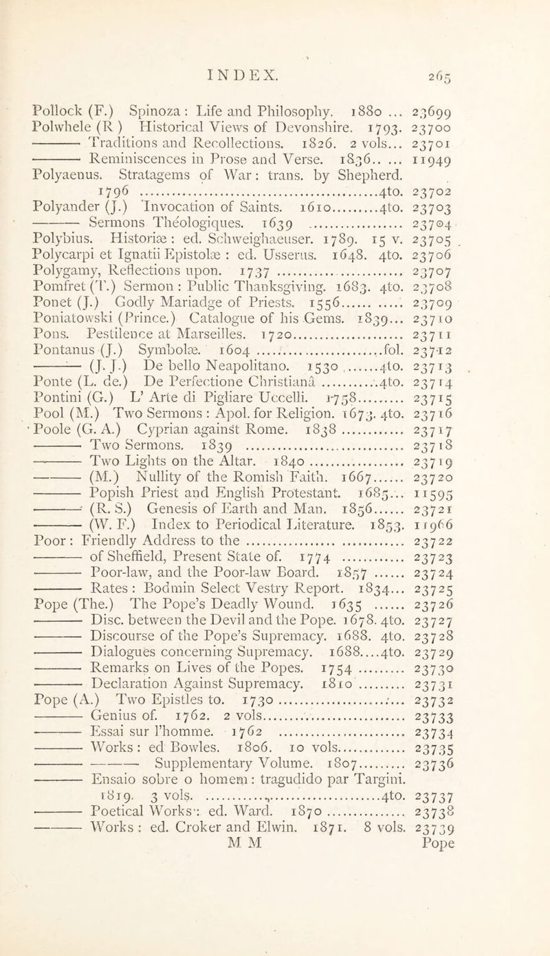 Pollock (F.) Spinoza : Life and Philosophy. 1880... Polwhele (R ) Historical Views of Devonshire. 1793. Traditions and Recollections. 1826. 2vols... Reminiscences in Prose and Verse. 1836 Polyaenus. Stratagems of War; trans, by Shepherd. 1796 4to. Polyander (J.) 'Invocation of Saints. 1610 4to. Sermons Theologiqiies. 1639 Polybius. Historise : ed. Scliweighaeuser. 1789. 15 v. Polycarpi et Ignatii Plpistolse : ed. Usseras. 1648. 4to. Polygamy, Reflections upon. 1737 Pomfret(E.) Sermon : Public Tlianksgiving. 1683. 4to. Ponet (J.) Godly Mariadge of Priests. 1556 Poniatovvski (Prince.) Catalogue of his Gems. 1839... Pons. Pestilence at Marseilles. 1720 Pontanus (J.) Symbolre. 1604....: ..fol. ^— (J-J-) De bello Neapolitano. 1530, 4I0. Ponte (L. de.) De Perfectione Christiana ■.4to. Pontini (G.) L’ Arte di Pigliare Uccelli. 1*758 Pool (M.) Two Sermons : Apol. for Religion. 1673. 4to. ‘Poole(G. A.) Cyprian against Rome. 1838 Two Sermons. 1839 Two Lights on the Altar. 1840 (M.) Nullity of the Romish Faith. 1667 Popish Priest and English Protestant. 1685... • ■' (R. S.) Genesis of Earth and Man. 1856 ■ (W. I'.) Index to Periodical Literature. 1853. Poor: Friendly Address to the ■ of Sheffield, Present State of. 1774 Poor-law, and the Poor-law Board. 1857 Rates : Bodmin Select Vestry Report. 1834... Pope (The.) The Pope’s Deadly Wound. 1635 Disc. between the Devii and the Pope. 1678. 4to. — Discourse of the Pope’s Supremacy. 1688. 4to. Dialogues concerning Supremacy. 1688....4to. Remarks on Lives of the Popes. 1754 ■ Declaration Against Supremacy. 1810 Pope (A.) Two Epistles to. 1730 ;... Genius of. 1762. 2 vols Essai sur Thomme. 1762 Works: ed Bowles. 1806. 10 vols Supplementary Volume. 1807 Ensaio sobre o homem: tragudido par Targini. 1819. 3 vols , 4to. ■ Poetical Works-: ed. Ward. 1870 Works: ed. Croker and Elwin. 1871. 8 vols. M M 23699 23700 23701 11949 23702 23703 23704 23705 23706 23707 23708 23709 23710 23711 237-12 23713 237^4 23715 23716 23717 23718 23719 23720 11595 23721 11966 23722 23723 23724 23725 23726 23727 23728 23729 23730 23731 23732 23733 23734 23735 23736 23737 23738 23739 Pope