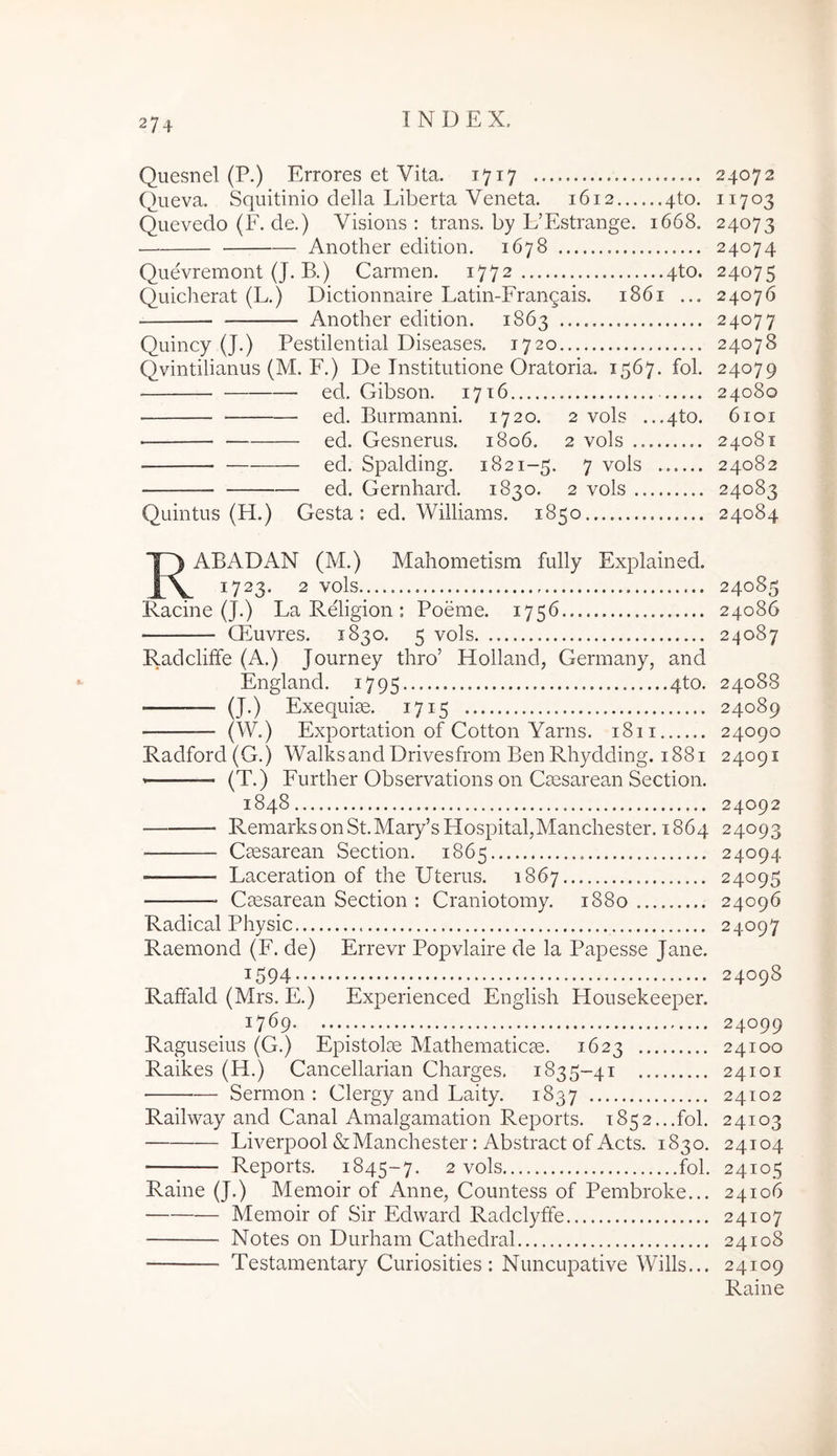 Quesnel (P.) Errores et Vita. 1717 24072 Queva. Squitinio della Liberta Veneta. 1612 qto. 11703 Qiievedo (F. de.) Visions : trans, by L’Estrange. 1668. 24073 Another edition. 1678 24074 Quevremont (J. B.) Carmen. 1772 4to. 24075 Quicherat (L.) Dictionnaire Latin-Frangais. 1861 ... 24076 Another edition. 1863 24077 Quincy (J.) Pestilential Diseases. 1720 24078 Qvintilianus (M. F.) De Institutione Oratoria. 1567. fol. 24079 ed. Gibson. 1716 24080 ed. Burmanni. 1720. 2 vols ...4to. 6101 ed. Gesnerus. 1806. 2 vols 24081 ed. Spalding. 1821-5. 7 vols 24082 ed. Gernhard. 1830. 2 vols 24083 Quintus (H.) Gesta: ed. Williams. 1850 24084 R AB AD AN (M.) Mahometism fully Explained. 1723. 2 vols 24085 Facine (J.) La Religion : Poeme. 1756 24086 Qtuvres. 1830. 5 vols 24087 Radcliffe (A.) Journey thro’ Holland, Germany, and England. 1795 41^0- 24088 — (J.) Exequiae. 1715 24089 (W.) Exportation of Cotton Yarns. 1811 24090 Radford(G.) Walksand Drivesfrom Ben Rhydding. 1881 24091 (T.) Further Observations 011 Csesarean Section. 1848 24092 RemarksonSt.Mary’sHospital,Manchester. 1864 24093 Csesarean Section. 1865 24094 Laceration of the Uterus. 1867 24095 Cmsarean Section : Craniotomy. 1880 24096 Radical Physic 24097 Raemond (F. de) Errevr Popvlaire de la Papesse Jane. 1594 ; 24098 Raffald (Mrs. E.) Experienced English Housekeeper. 1769 24099 Raguseius (G.) Epistolce Mathematicm. 1623 24100 Raikes (H.) Cancellarian Charges. 1835-41 24101 Sermon : Clergy and Laity. 1837 24102 Railway and Canal Amalgamation Reports. 1852...fol. 24103 Liverpool&Manchester: Abstract of Acts. 1830. 24104 Reports. 1845-7. 2 vols.... fol. 24105 Raine (J.) Memoir of Anne, Countess of Pembroke... 24106 Memoir of Sir Edward Radclyffe 24107 Notes on Durham Cathedra! 24108 Testamentary Curiosities: Nuncupative Wills... 24109 Raine