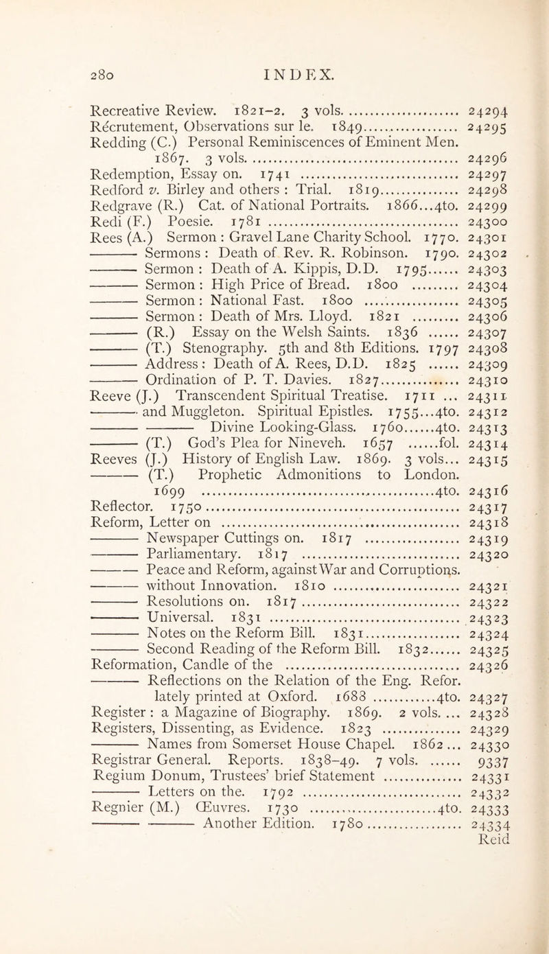 Recreative Review. 1821-2. 3 vols Recrutement, Observations sur le. 1849 Redding (C.) Personal Reminiscences of Eminent Men. 1867. 3 vols Redemption, Essay on. 1741 Redford v. Birley and others : Trial. 1819 Redgrave (R.) Cat. of National Portraits. 1866. ..4to. Redi (F.) Poesie. 1781 Rees (A.) Sermon : Gravel Lane Charity School. 1770. Sermons : Death of Rev. R. Robinson. 1790. Sermon : Death of A. Kippis, D.D. 1795 Sermon: High Price of Bread. 1800 Sermon; National Fast. 1800 Sermon: Death of Mrs. Lloyd. 1821 (R.) Essay on the Welsh Saints. 1836 (T.) Stenography. 5th and 8th Editions. 1797 Address : Death of A. Rees, D.D. 1825 Ordination of P. T. Davies. 1827 Reeve (J.) Transcendent Spiritual Treatise. 17ii ... and Muggleton. Spiritual Epistles. i755...4to. Divine Looking-Glass. 1760 4to. (T.) God’s Plea for Nineveh. 1657 fol. Reeves (J.) History of English Law. 1869. 3 vols... (T.) Prophetic Admonitions to London. 1699 4to. Reflector. 1750 Reform, Letter on Newspaper Cuttings on. 1817 Parliamentary. 1817 Peaxe and Reform, against War and Corruptions. without Innovation. 1810 Resolutions on. 1817 Universal. 1831 Notes 011 the Reform Bili. 1831 Second Reading of the Reform Bili. 1832 Reformation, Candle of the Reflections on the Relation of the Eng. Refor. lately printed at Oxford. 1688 4to. Register : a Magazine of Biography. 1869. 2 vols. ... Registers, Dissenting, as Evidence. 1823 Names from Somerset House Chapel. 1862 ... Pvegistrar General. Reports, 1838-49. 7 vols Regium Donum, Trustees’ brief Statement ■ Letters on the. 1792 Regnier (M.) CEuvres. 1730 4to. Another Edition. 1780 24294 24295 24296 24297 24298 24299 24300 24301 24302 24303 24304 24305 24306 24307 24308 24309 24310 24311 24312 243T3 24314 24315 24316 24317 24318 24319 24320 24321 24322 .24323 24324 24325 24326 24327 24328 24329 24330 9337 24331 24332 24333 24334 Reid