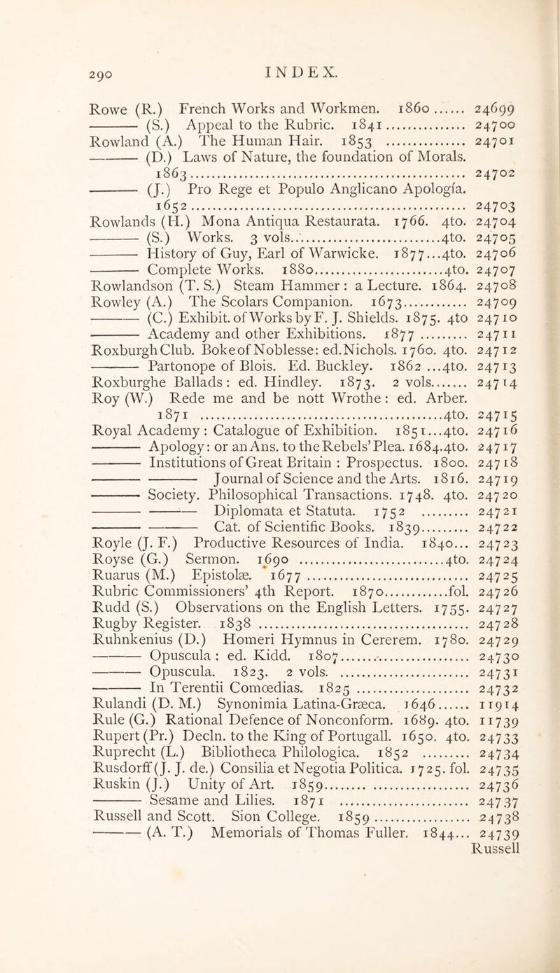 Rowe (R.) French Works and Workmen. 1860 24699 (S.) Appeal to the Rubric. 1841.. 24700 Rowland (A.) The Human Hair. 1853 24701 (D.) Laws of Nature, the foundation of Morals. 1863 24702 (J.) Pro Rege et Populo Anglicano Apologia. 1652 24703 Rowlands (H.) Mona Antiqua Restaurata. 1766, 4to. 24704 (S.) Works. 3 vols..' 4to. 24705 History of Guy, Earl of Warvvicke. 1877...4to. 24706 ■ Complete Works. 1880 qto. 24707 Rowlandson (T. S.) Steam Hammer : a Lecture. 1864. 24708 Rowley (A.) The Scolars Companion. 1673 24709 (C.) Exhibit. of Works byF. J. Shields. 1875. qto 24710 ■ Academy and other Exhibitions. 1877 24711 RoxburghClub. Bokeof Noblesse: ed.Nichols. 1760. 4to. 24712 Partonope of Blois. Ed. Buckley. 1862 ...4to. 24713 Roxburghe Ballads : ed. Hindley. 1873. 2 vols 24714 Roy (W.) Rede me and be nott Wrothe : ed. Arber. 1871 4to. 24715 Royal Academy : Catalogue of Exhibition. 1851...4to. 24716 Apology: or anAns. to theRebels’Plea. i684.4to. 24717 Institutions of Creat Britain : Prospectus. 1800. 24718 Journal of Science and the Arts. 1816. 24719 Society. Philosophical Transactions. 1748. 4to. 24720 Diplomata et Statuta. 1752 24721 Cat. of Scientific Books. 1839 24722 Royle (J. F.) Productive Resources of India. 1840... 24723 Royse (C.) Sermon. 1690 4to. 24724 Ruarus (M.) Epistolae. 1677 24725 Rubric Commissioners’ 4th Report. 1870 fol. 24726 Rudd (S.) Observations on the English Letters. 1755. 24727 Rugby Register. 1838 24728 Ruhnkenius (D.) Homeri Hymnus in Cererem. 1780. 24729 Opuscula: ed. Kidd. 1807 - 24730 Opuscula. 1823. 2 vols. 24731 In Terentii Comoedias. 1825 24732 Rulandi (D. M.) Synonimia Latina-Grseca. 1646 11914 Rule (G.) Rational Defence of Nonconform. 1689. 4to. 11739 Rupert(Pr.) Decln. to the King of Portugall. 1650. 4to. 24733 Ruprecht (L.) Bibliotheca Philologica. 1852 24734 Rusdorff (J. J. de.) Consilia et Negotia Politica. 1725. fol. 24735 Ruskin (J.) UnityofArt. 1859 24736 Sesame and Lilies. 1871 24737 Russell and Scott. Sion College. 1859 24738 (A. T.) Memorials of Thomas Fuller. 1844... 24739 Russell