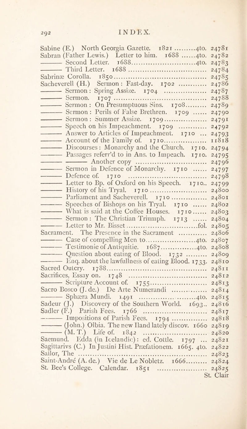 Sabine (E.) North Georgia Gazette. 1821 4to. 24781 Sabran (Father Lewis.) Letter to him. 1688 4to. 24782 Second Letter. t688 4to. 24783 Third Letter. 1688 24784 Sabrinae Corolla. 1850 24785 Sacheverell (H.) Sermon : Fast-day. 1702 24786 Sermon: Spring Assize. 1704 24787 Sermon. 1707 24788 Sermon: On Presumptuous Sins. 1708 24789 Sermon: Perils of False Brethren. 1709 24790 Sermon: Summer Assize. 1709 24791 Speech on his Impeachment. 1709 24792 Answer to Articles of Impeachment. 1710 ... 24793 Account of the Family of. 1710 11818 Discourses: Monarchy and the Church. 1710. 24794 Passages referPd to in Ans. to Impeach. 1710. 24795 Another copy 24796 Sermon in Defence of Monarchy. 1710 24797 Defence of. 1710 24798 Letter to Bp. of Oxford on his Speech. 1710.. 24799 History of his Tryal. 1710 24800 Parliament and Sacheverell. 1710 24801 Speeches of Bishops on his Tryal. 1710 24802 What is said at the Coffee Houses. 1710 24803 Sermon: The Christian Triumph. 1713 24804 Letter to Mr. Bisset fol. 24805 Sacrament. The Presence in the Sacrament 24806 Case of compehing Men to ....4to. 24807 Testimonie of Antiquitie. 1687 4to. 24808 Question about eating of Blood. 1732 24809 Enq. about the lawfiillness of eating Blood. 1733. 24810 Sacred Outcry. 1788 24811 Sacrifices, Essay on. 1748 24812 Scripture Account of. 1755 24813 Sacro Bosco (J. de.) De Arte Numerandi 24814 Sphaera Mundi. 1491 4to. 24815 Sadeur (J.) Discovery of the Southern World. 1693.. 24816 Sadler (F.) Parisii Fees. 1766 24817 Impositions of Parish Fees. 1794 24818 (John.) Olbia. The new Iland lately discov. 1660 24819 (M. T.) Life of 1842 24820 Saemund. Edda (in Icelandic): ed. Cottie. 1797 ... 24821 Sagittarivs (C.) In Justini Hist. Praefationem. 1665. 4to. 24822 Sailor, The 24823 Saint-Andre (A. de.) Vie de Le Nobletz. 1666... 24824 St. Bee’s College. Calendar. 1851 24825 St. Clair