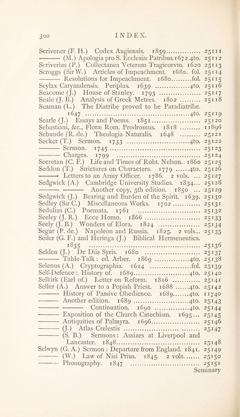 Scrivener (F. H.) Codex Augiensis. 1859 25111 (M.) Apologia pro S. Ecclesiae Patribus. 1672.4to. 25112 Scriverius (P.) Collectanea Veterum Tragicorvm. 1620 25113 Scroggs (SirW.) Articles of Impeachment. 1680. fol. 25114 Resolutions for Impeachment. 1680 fol. 25115 Scylax Caryandensis. Periplus. 1639 4to. 25116 Seacome (J.) House of Stanley. 1793 25117 Seale (J. B.) Analysis of Greek Metres. 1802 25118 Seaman (L.) The Diatribe proved to be Paradiatribe. 1647 4to. 25119 Searle (J.) Essays and Poems. 1851 25120 Sebastiani, &c., Elorae Rom. Prodromus. 1818 11896 Sebunde (R. de.) Theologia Naturalis. 1648 25121 Secker (T.) Sermon. 1733 4to. 25122 Sermon. 1745 25123 Charges. 1799 25124 Secretan (C. F.) Life and Times of Robt. Nelson. 1860 25125 Seddon (T.) Strictures on Characters. 1779 4to. 25126 -f Letters to an Army Officer. 1786. 2 vols. ... 25127 Sedgwick (A.) Cambridge University Studies. 1834... 25128 Another copy, 5th edition. 1850 ... 25129 Sedgwick (J.) Bearing and Burden of the Spirit. 1639. 25130 Sedley (Sir C.) Miscellaneous Works. 1702 25131 Sedulius (C.) Poemata. 1761 25132 Seeley (J. R.) Ecce Homo. 1866 25133 Seely (J. B.) Wonders of Elora. 1824 25134 Segur (P. de.) Napoleon and Russia. 1825. 2 vols... 25135 Seiler (G. E.) and Heringa (J.) Biblical Hermeneutics. 1S35 25136 Selden (J.) De Diis Syris. 1680 25137 Table-Talk : ed. Arber. 1869 4to. 25138 Selenus (A.) Cryptographia. 1624 fol. 25139 Self-Defence : History of. 1689 4to. 25140 Selkirk (Earl of) I^etter on Reform. 1816 25141 Seiler (A.) Answer to a Popish Priest. 1688 4to. 25142 History of Passive Obedience. 1689 ,.4to. 11740 — Another edition. 1689 4^0- 25143 Continuation. 1690 4to. 25144 Exposition of the Church Catechism. 1695... 25145 Antiquities of Palmyra. 1696 25146 (J.) Atlas Coelestis 25147 (S. B.) Sermons: Assizes at Liverpool and Lancaster. 1848 25148 Selwyn (G. A.) Sermon : Departure from England. 1841. 25149 (W.) Law of Nisi Prius. 1845. 2 vols 25150 Phonography. 1847 25151 Seminary