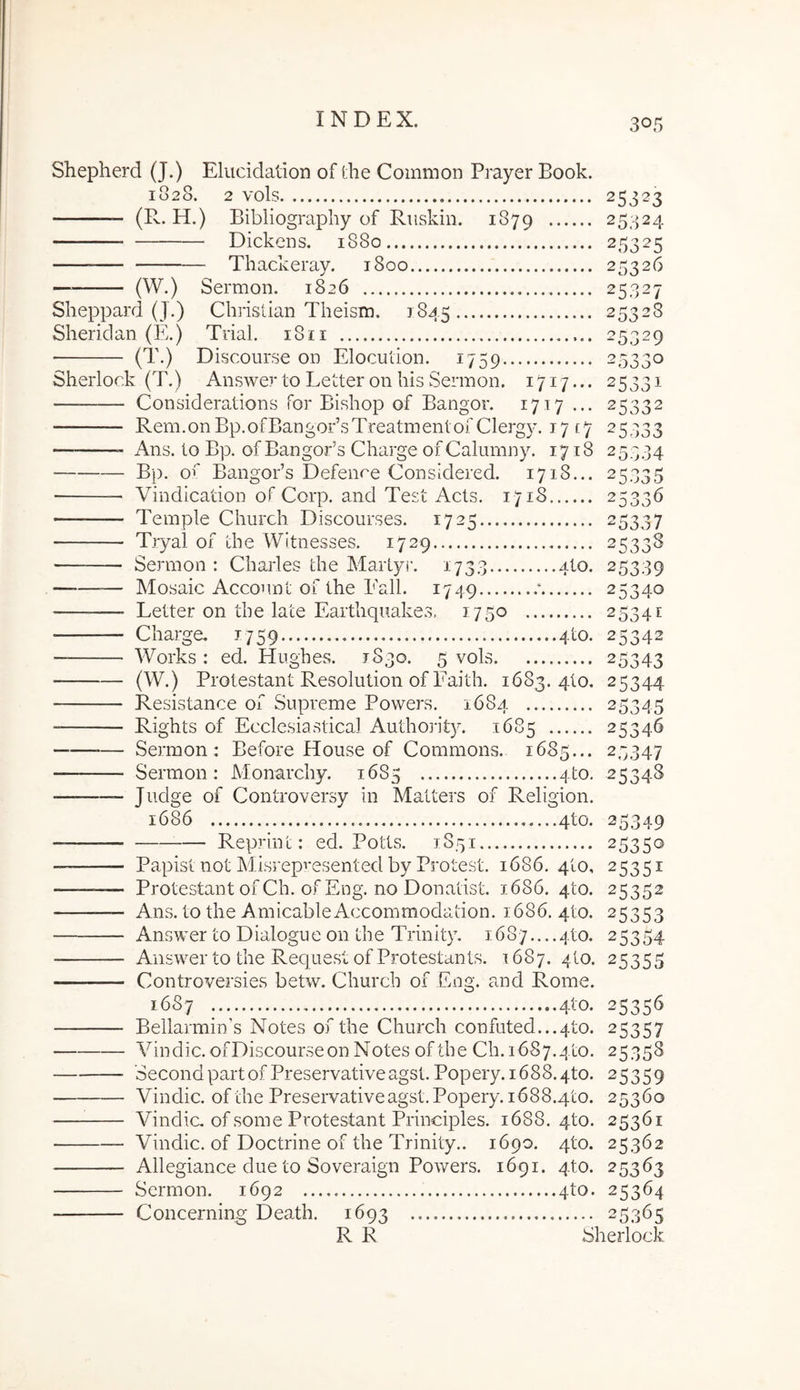 Shepherd (J.) Eluddation of the Common Prayer Book. 1828. 2 vols 25323 (R. H.) Bibliography of Riiskin. 1879 25324 Dickens, 1880 25325 — Thackeray. 1800 25326 — (W.) Sermon. 1826 25327 Sheppard (J.) Christian Theism. 1845 25328 Sheridan (E.) Trial. 18ii 25329 ■ (T.) Discourse on Elocution. 1759 25330 Sherlork (T.) Answer to Letter on his Sermon. 1717... 25331 Considerations for Bishop of Bangor. 1717... 25332 Rem.onBp.ofBangoBsTreatmenlofClergy. 17 [y 25333 — Ans. to Bp. of Bangor’3 Charge of Calumny. 1718 25334 Bp. ot' BangoBs Defenre Considered. 1718... 25335 Vindlcation of Corp. and Test Acts. 1718 25336 Temple Church Discourses. 1725 25337 Tryal of the Wltnesses. 1729 25338 — Sermon : Charles the Martyr. 1733 alo. 25339 —-—— Mosaic Account of the Eall. 1749 ‘ 25340 — Letter on the late Earthquakes, 1750 25341 Charge. 1759 4to. 25342 — Works : ed. Hughes. 1830. 5 vols 25343 (W.) Protestant Resolution of Faith. 1683. qto. 25344 Resistance of Supreme Powers. 1684 25345 Rights of Ecclesiastica! Authoj-ity. 1685 25346 — Sermon: Before House of Commons. 1685... 25347 Sermon: Monarchy. 16S5 4to. 25348 • Ji-Mge of Controversy in Matters of Religion. 1686 4to. 25349 Reprint: ed. Potts. 1851 25350 — Papist not Misrepi*esented by Protest. 1686. qto, 25351 ——^— Protestant of Ch. ofEng. no Donatist. 1686. qto. 25352 — Ans. to the AmicableAccommodation. 1686. 4to. 25353 Answer to Dialogue on the Trinity. 1687....4to. 25354 Answer to the Request ofProtestants. 1687. 4to. 25355 Controversies betw. Church of Eng. and Rome. 1687 4to. 25356 Bellarmin’s Notes of the Church confuted...4to. 25357 Vindic. ofDiscourseon Notes of the Ch. 1687.410. 25358 SecondpartofPreservativeagst. Popery.1688.4to. 25359 Vindic. of the Preservativeagst. Popery. 1688.410. 25360 Vindic, ofsome Protestant Principies. 1688.410. 25361 Vindic. of Doctrine of the Trinity.. 1690. 410. 25362 Allegiance due to Soveraign Powers. 1691. qto. 25363 Sermon. 1692 4to. 25364 Concerning Death. 1693 25365 R R Sherlock