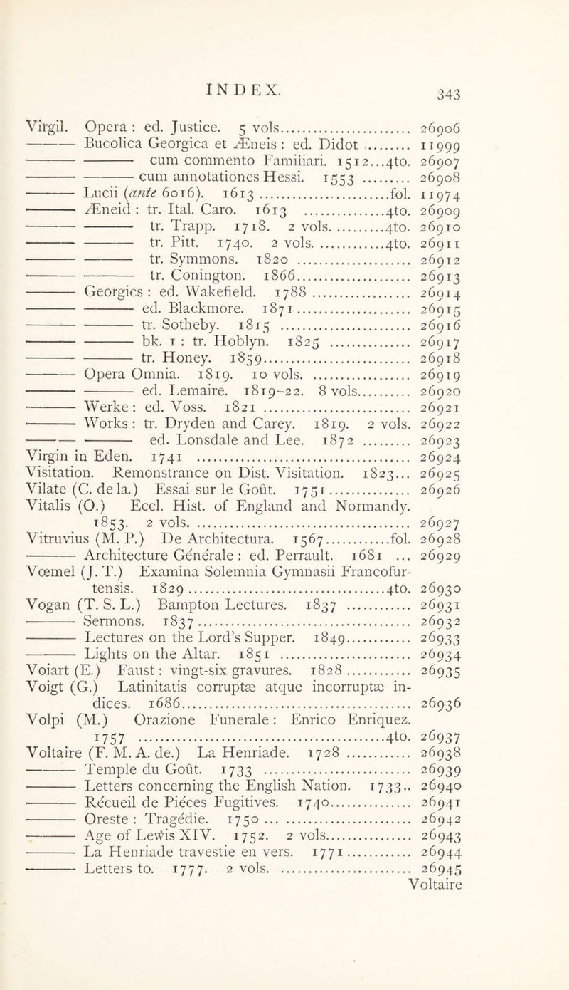 Virgil. Opera : ed. Justice. 5 vols 26906 Bucolica Georgica et ^neis : ed. Didot ^999 cum commento Familiari. i5i2...4to. 26907 cum annotationes Hessi. 1553 26908 Lucii {a7ite 6016). 1613 fol. 11974 yLneid : tr. Ital. Caro. 1613 4to. 26909 tr. Trapp. 1718. 2 vols 4to. 26910 tr. Pitt. 1740. 2 vols 4to. 2691T tr. Symmons. 1820 26912 ■ tr. Conington. 1866 26913 Georgics ; ed. Wakefield. 1788 26914 — ed. Blackmore. 1871 26915 — tr. Sotheby. 1815 26916 bk. I : tr. Hoblyn. 1825 26917 tr. Honey. 1859 26918 Opera Omnia. 1819. 10 vols 26919 ed. Lemaire. 1819-22. 8 vols 26920 Werke: ed. Voss. 1821 26921 ■ Works: tr. Dryden and Carey. 1819. 2 vols. 26922 ed. Lonsdale and Lee. 1872 26923 Virgin in Eden. 1741 26924 Visitation. Remonstrance on Dist. Visitation. 1823... 26925 Vilate (C. dela.) Essai sur le Gout. 1751 26926 Vitalis (O.) Eccl. Hist. of England and Normandy. 1853. 2 vols 26927 Vitruvius (M. P.) De Architectura. 1567 fol. 26928 Architectare Generale : ed. Perrault. 1681 ... 26929 Voemel (J. T.) Examina Solemnia Gymnasii Francofur- tensis. 1829 4to. 26930 Vogan (T. S. L.) Bampton Lectures. 1837 26931 Sermons. 1837 -26932 Lectures on the Lord’s Supper. 1849 26933 Lights on the Altar. 1851 26934 Voiart (E.) Faust: vingt-six gravures. 1828 26935 Voigt (G.) Latinitatis corruptas atque incorruptae in- dices. 1686 26936 Volpi (M.) Orazione Funerale: Enrico Enriquez. 1757 ; 4to. 26937 Voltaire (F. M. A. de.) La Henriade. 1728 26938 Temple du Gout. 1733 26939 Letters concerning the English Nation. 1733.. 26940 Recueil de Pieces Fugitives. 1740 26941 Oreste : Tragedie. 1750 26942 Age of Lev^is XIV. 1752. 2 vols 26943 • La Henriade travestie en vers. 1771 26944 • Letters to. 1777. 2 vols. 26945 Voltaire