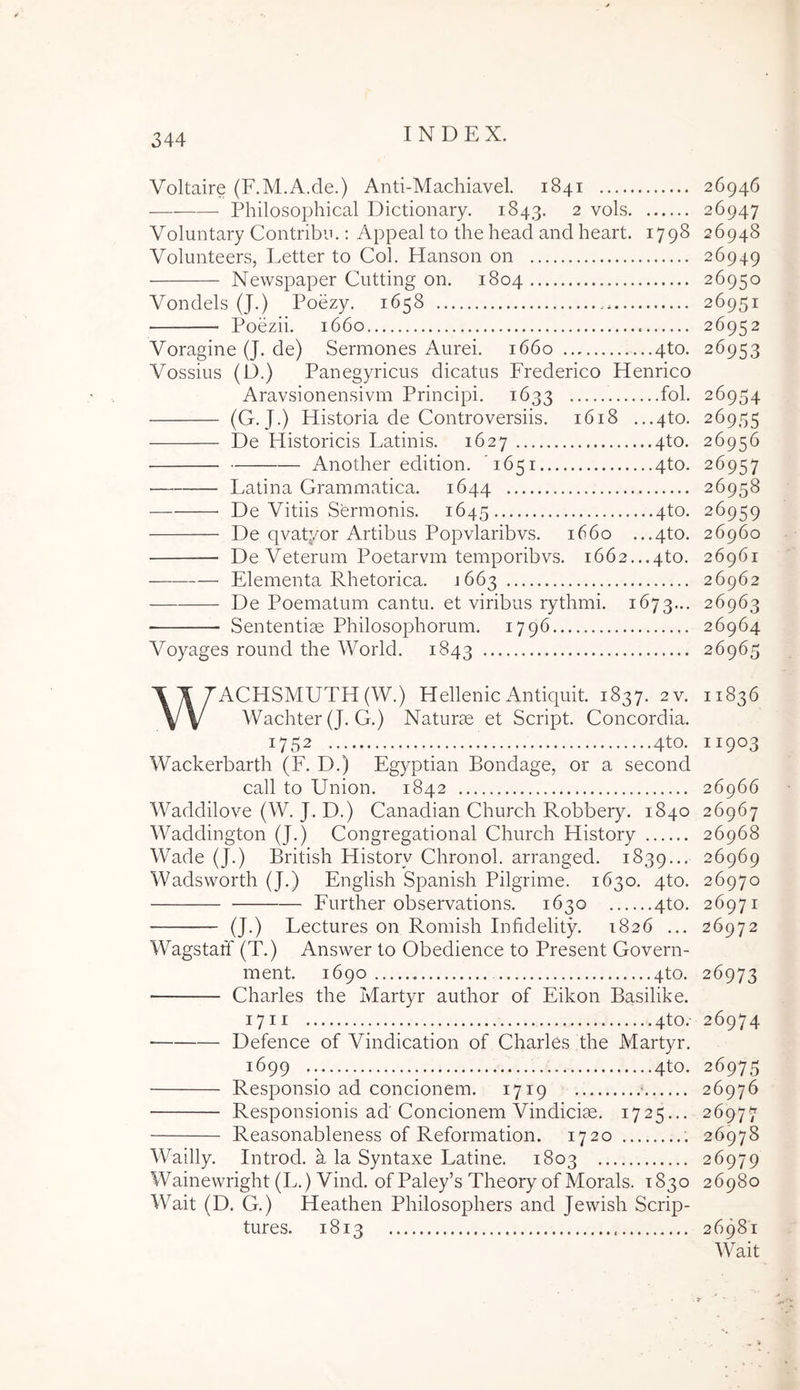 Voltaire (F.M.A.de.) Anti-Machiavel. 1841 26946 ——— Philosophical Dictionary. 1843. 2 vols 26947 Voluntary Contribn.: Appeal to the head and heart. 1798 26948 Volunteers, Letter to Coi. Hanson on 26949 Newspaper Cutting on. 1804 26950 Vondels (J.) Poezy. 1658 26951 Poezii. 1660 26952 Voragine (J. de) Sermones Aurei. 1660 4to. 26953 Vossius (D.) Panegyricus dicatus Frederico Henrico Aravsionensivm Principi. 1633 fol. 26954 (G-. J.) Historia de Controversiis. 1618 ...4to. 26955 De Historicis Latinis. 1627 4to. 26956 Another edition. 1651 4to. 26957 Latina Grammatica. 1644 26958 De Vitiis Sermonis. 1645 4^0- ^^959 De qvatyor Artibus Popvlaribvs. 1660 ...4to. 26960 De Veterum Poetarvm temporibvs. 1662...4to. 26961 Elementa Rhetorica. ^663 26962 De Poematum cantu, et viribus rythmi. 1673... 26963 ■ Sententiae Philosophorum. 1796 26964 Voyages round the World. 1843 26965 WACHSMUTH(W.) Hellenic Antiquit. 1837. 2v. 11836 Wachter (J. G.) Naturae et Script. Concordia. 1752 4to- 11903 Wackerbarth (F. D.) Egyptian Bondage, or a second call to Union. 1842 26966 Waddilove (W. J. D.) Canadian Church Robbery. 1840 26967 Waddington (J.) Congregational Church History 26968 Wade (J.) British History Chronol. arranged. 1839... 26969 Wadsworth (J.) English Spanish Pilgrime. 1630. 4to. 26970 Further observations. 1630 4to. 26971 (J.) Lectures on Romish Infidelity. 1826 ... 26972 WagstatT (T.) Answer to Obedience to Present Govern- ment. 1690 4to. 26973 Charles the Martyr author of Eikon Basilike. 1711 4to.' 26974 Defence of Vindication of Charles the Martyr. 1699 4to. 26975 Responsio ad concionem. 1719 ' 26976 Responsionis ad Concionem Vindiciae. 1725... 26977 Reasonableness of Reformation. 1720 26978 Wailly. Introd. a la Syntaxe Latine. 1803 26979 Wainewright (L.) Vind. of Paley’s Theory of Morals. 1830 26980 Wait (D. G.) Heathen Philosophers and Jewish Scrip- turos. 1813 26681 Wait