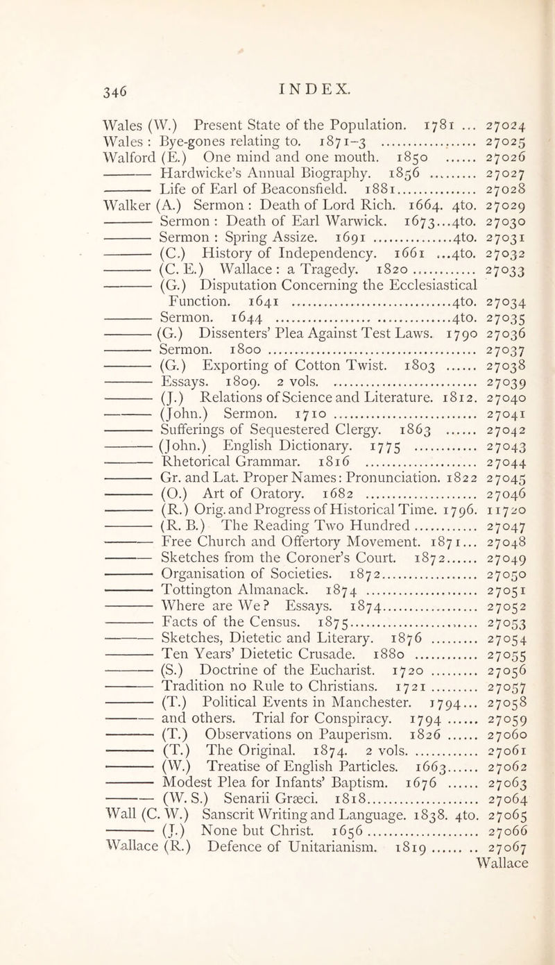 Wales (W.) Present State of the Population. 1781 ... 27024 Wales : Bye-gones relating to. 1871-3 27025 Walford (E.) One mind and one moiith. 1850 27026 Hardwicke’s Annual Biography. 1856 27027 Life of Earl of Beaconsfield. 1881 27028 Walker (A.) Sermon : Death of Lord Rich. 1664. 4to. 27029 Sermon: Death of Earl Warwick. 1673...4to. 27030 Sermon: Spring Assize. 1691 4to. 27031 (C.) History of Independency. 1661 ...4to. 27032 (C. E.) Wallace : a Tragedy. 1820.. 27033 (G.) Disputation Conceming the Ecclesiastical Function. 1641 4to. 27034 Sermon. 1644 4to. 27035 (G.) Dissenters’Plea Against Test Laws. 1790 27036 Sermon. 1800 27037 (G.) Exporting of Cotton Twist. 1803 27038 Essays. 1809. 2 vols 27039 (J.) Relations of Science and Literatiire. 1812. 27040 (John.) Sermon. 1710 27041 Sufferings of Seqiiestered Clergy. 1863 27042 (John.) English Dictionary. 1775 27043 Rhetorical Grammar. 1816 27044 Gr. and Lat. Proper Names: Pronunciation. 1822 27045 (O.) Art of Oratory. 1682 27046 (R.) Orig.and Progress ofHistorical Time. 1796. 11720 (R. B.) The Reading Two Hundred 27047 Free Church and Offertory Movement. 1871... 27048 Sketches from the CoronePs Court. 1872 27049 Organisation of Societies. 1872... 27050 Tottington Alnianack. 1874 27051 Where areWe? Essays. 1874 27052 Facts of the Census. 1875 27053 Sketches, Dietetic and Literary. 1876 27054 Ten Years’ Dietetic Crusade. 1880 27055 (S.) Doctrine of the Eucharist. 1720 27056 Tradition no Rule to Christians. 1721 27057 (T.) Political Events in Manchester. 1794... 27058 and others. Trial for Conspiracy. 1794 27059 (T.) Observations on Pauperism. 1826 27060 (T.) The Original. 1874. 2 vols 27061 (W.) Treatise of English Particles. 1663 27062 Modest Plea for Infants’ Baptism. 1676 27063 (W. S.) Senarii Graeci. 1818 27064 Wall (C. W.) Sanscrit Writingand Language. 1838. qto. 27065 (J.) None but Christ. 1656 27066 Wallace (R.) Defence of Unitarianism. 1819 27067 Wallace