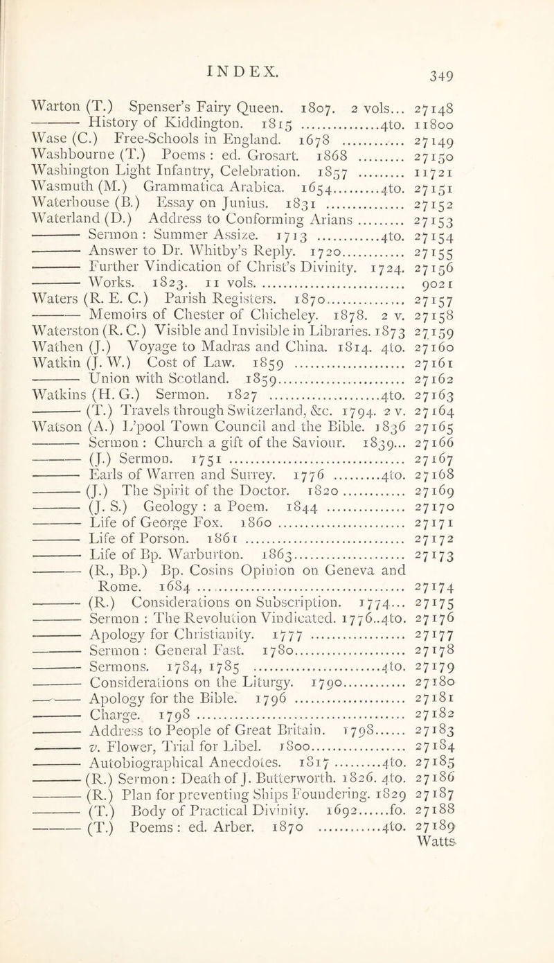 Warton (T.) Spenser’s Fairy Queen. 1807. 2 vols... 27148 History of Kiddington. 1815 4to. 11800 Wase (C.) Free-Schools in England. 1678 27149 Washbourne (T.) Poems : ed. Grosart. 1868 27150 Washington Light Infantry, Celebration. 1857 11721 Wasmuth (M.) Grammatica Arabica. 1654 4to. 27151 Waterbouse (B.) PAsay on Junius. 1831 27152 Waterland (D.) Address to Gonforming Arians 27153 Sermon : Summer Assize. 1713 4to. 27154 — Ansvver to Dr. Whitby’s Reply. 1720 27155 Further Vindication of Chrisds Divinity. 1724. 27156 Works. 1823. II vols 9021 Waters (R. E. C.) Parish Registers. 1870 27157 Memoirs of Chester of Ghicheley. 1878. 2 v. 27158 Waterston (R. C.) Visible and Invisible in Libraries. 1873 27159 Wathen (J.) Voyage to Madras and Ghina. 1814. 4to. 27160 Watkin(J. W.) Gost of Law. 1859 27161 ■ Union with Scotland. 1859 27162 Watkins (H. G.) Sermon. 1827 4to. 27163 (T.) Travels through Switzerland, &c. 1794. 2 v. 27164 Watson (A.) Ifpool Town Council and the Bible. 1836 27165 Sermon : Ghurch a gift of the Saviour. 1839... 27166 (J.) Sermon. 1751 27167 Eaiis of Warren and Surrey. 1776 4to. 27168 (J.) The Spirit of the Doctor. 1820 27169 (J. S.) Geology : a Poem. 1844 27170 Life of George Fox. 1860 27171 Life of Porson. 1861 27172 Idfe of Bp. Warburton. 1863 27173 (R., Bp.) Bp. Cosins Opinion on Geneva and Rome. 1684..., 27174 (R.) Considerations on Subscription. 1774... 27175 Sermon : The Revolution Vindicated. 1776..4to. 27176 Apology for Chiistianity. 1777 27177 Sermon: General Fast. 1780 27178 Sermons. 1784, 1785 4to. 27179 Considerations on the Liturgy. 1790 27180 — Apology for the Bible. 1796 27181 Charge. 1798 27182 Address to People of Great Britain. 1798 27183 V. Flower, Trial for Libel. iSoo 27184 Autobiographical Anecdotes. 1817 4to. 27185 (R.) Sermon: Deathof J. Butterworth. 1826. 4to. 27186 (T.) Body of Practical Divinity. 1692 fo. 27188 (T.) Poems: ed. Arber. 1870 4to. 27189 Watts