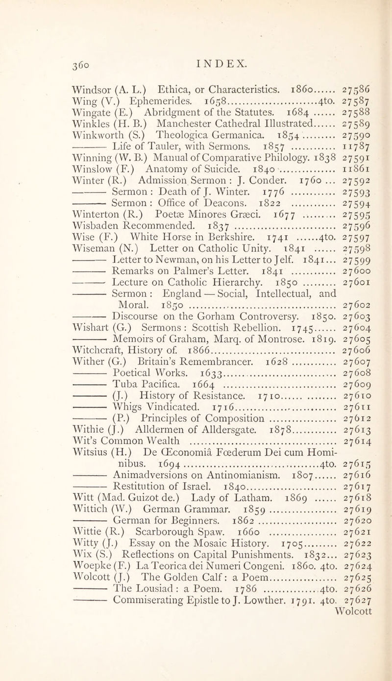 Windsor (A. L.) Ethica, or Characteristics. 1860 27586 Wing (V.) Ephemerides. 1658 4to. 27587 Wingate (E.) Abridgment of the Statutes. 1684 27588 Winkles (H. B.) Manchester Cathedral Illastrated 27589 Winkvvorth (S.) Theologica Germanica. 1854 27590 Life of Tauler, with Sermons. 1857 11787 Winning (W. B.) Maimal of Comparative Philology. 1838 27591 Winslow (F.) Anatomy of Suicide. 1840 11861 Winter (R.) Admission Sermon ; J. Conder. 1760... 27592 Sermon: Death of J. Winter. 1776 27593 Sermon: Office of Deacons. 1822 27594 Winterton (R.) Poetae Minores Graeci. 1677 27595 Wisbaden Recommended. 1837 27596 Wise (F.) White Horse in Berkshire. 1741 4to. 27597 Wiseman (N.) Letter on Catholic Unity. 1841 27598 Letter to Newman, on his Letter to Jelf. 1841... 27599 Remarks on PalmePs Letter. 1841 27600 Lecture on Catholic Hierarchy. 1850 27601 Sermon : England — Social, Intellectual, and Moral. 1850 27602 Discourse on the Gorham Controversy. 1850. 27603 Wishart (G.) Sermons: Scottish Rebellion. 1745 27604 Memoirs of Graham, Marq. of Montrose. 1819. 27605 Witchcraft, History of. 1866 27606 Wither (G.) Britain’s Remembrancer. 1628... 27607 Poetical Works. 1633 27608 Tuba Pacifica. 1664 27609 (J.) History of Resistance. 1710 27610 Whigs Vindicated. 1716 27611 (P.) Principies of Composition 27612 Withie (J.) Alldermen of Alldersgate. 1878 27613 Wit’s Common Wealth 27614 Witsius (H.) De CEconomia Foederum Dei cum Homi- nibus. 1694 4to. 27615 Animadversions on Antinomianism. 1807 27616 Restitution of Israel. 1840 27617 Witt (Mad. Guizot de.) Lady of Latham. 1869 27618 Wittich (W.) German Grammar. 1859 27619 German for Beginners. 1862 27620 Wittie (R.) Scarborough Spaw. 1660 27621 Witty (J.^ Essay on the Mosaic History. 1705 27622 Wix (S.) Reflections on Capital Punishments. 1832... 27623 Woepke(F.) LaTeorica dei Numeri Congeni. 1860. 4to. 27624 Wolcott (J.) The Golden Calf: a Poem 27625 The Lousiad : a Poem. 1786 4to. 27626 Commiserating Epistle to J. Lowther. 1791. 4to. 27627 Wolcott