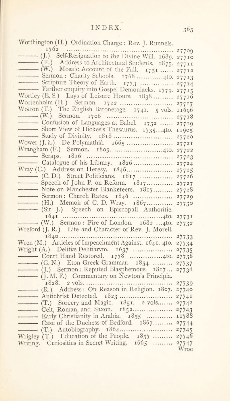 WorthingtoR (H.) Ordination Charge : Rev. J. Runnels. 17*^2 27709 (T.) Address to ArchiLecLural SdideDis. 1875. 277ii (W.) Mosaic Account of the Fall. 1751 27712 Sermon : Charity Schools. 1768 4to. 27713 ■ Scripture Theory of Earth. 1773 27714 Farther enquiry into GospeI Demoniacks. 1779. 27715 Wortley (E. S.) Lays of Leisure Hours. 1838 27716 Wostenholm (H.) Sermon. 1722 27717 Woiton (T.) The Engiish Baronetage. 1741. 5 vols. 11696 (W.) Sermon. 1706 27718 Confusion of Languages at Babel. 1732 27719 Sliort View of Hickes’s Thesaurus. 1735...4to. Study of Divinity. 1818 27720 Wower (J. a.) De Polymathim 1665 27721 Wrangham (F.) Sermon. 1809 4to. 27722 — Scraps, 1816 27723 Catalogue of his Library. 1826 27724 Wray (C.) Address on Heresy. 1846 27725 — (C. D.) Street Politicians. 1817 27726 Speech of John P. on Reform. 1817 27727 — Note on Manchester Blanketeers. 1817 27728 — Sermon : Church Rates. 1846 27729 (H.) Memoir of C. D. Wray. 1867 27730 —■ (Sir J.) Speech on Episcopali Authoritie. 1641 4to. 27731 — (W.) Sermon : Fire of London. 1682 ...4to. 27732 Wreford (J. R.) Life and Character of Rev. J. Morell. 1840.. 27733 Wren (M.) Articles of ImpeachmeTt Against. 1641. 4to. 27734 Wright (A.) Delitias Delitiarvm. 1637 27735 — — Court Hand Restored. 1778 4to. 27736 (G. N.) Eton Greek Grammar. 1854 27737 — (J.) Sermon : Reputed Blasphemous. 1817... 27738 (J. M. F.) Commentary on Newton’s Principia. 1828. 2 vols 27739 (R.) Address: On Reason in Religion. 1807. 27740 Antichrist Detected. 1823 27741 (T.) Sorcery and Magic. 1851. 2 vols 27742 Celt, Roman, and Saxon. 1852 27743 Early Christianity in Arabia. 1855 11788 Case of the Duchess of Bedford. 1867 27744 (T.) Autobiography. 1864 27745 Wrigley (T.) Education of the People. 1857 27746 Writing. Curiosities in Secret Writing. 1665 27747 Wroe