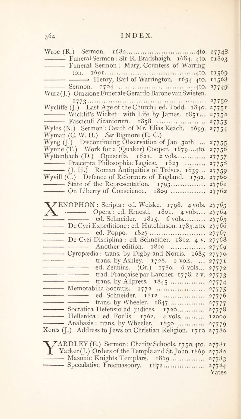 Wroe (R.) Sermon. 1682 4to. 27748 Funeral Sermon: Sir R. Bradshaigh. 1684. 4to. 11803 Funeral Sermon : Mary, Countess of Warring- ton. 1691 4to. 11569 Henry, Earl of Warrington. 1694 4to. 11568 Sermon. 1704 4to. 27749 Wurz (J.) OrazioneFuneraleGerardo BaronevanSwieten. 1773 27750 WyclifFe (J.) Last Age of the Church : ed. Todd. 1840. 27751 Wicklifs Wicket: with Life by James. 1851... 27752 Fasciculi Zizaniorum. 1858 27753 Wyles (N.) Sermon : Death of Mr. Elias Keach. 1699. 27754 Wyman (C. W. H.) See Bigmore (E. C.) Wyng (J.) Discontinuing Observation of Jan. 3oth ... 27755 Wynne (T.) Work for a (Quaker) Cooper. 1679...4to. 27756 Wyttenbach (D.) Opuscula. 1821. 2 vols 27757 ■ Praecepta Philosophiae Logicae. 1823 27758 (J. H.) Roman Antiquities of Treves. 1839... 27759 Wyvill (C.) Defence of Reformers of England. 1792. 27760 State of the Representation. 1793 27761 On Liberty of Conscience. 1809 27762 XENOPHON: Scripta: ed. Weiske. 1798. 4vols. 27763 Opera: ed. Emesti. 1801. 4vols 27764 ed. Schneider. 1815. 6 vols 27765 De Cyri Expeditione: ed. Hutchinson. 1785.qto. 27766 ed. Poppo. 1827 27767 De Cyri Disciplina : ed. Schneider. 1812. 4 v. 27768 Another edition. 1820 27769 Cyropaedia: trans, by Digby and Norris. 1685 27770 trans, by Ashley. 1728. 2 vols. ... 27771 ed. Zeunius. (Gr.) 1780. 6 vols... 27772 trad. Frangaisepar Larcher. 1778. 2 v. 27773 trans, by Allpress. 1845 27774 — Memorabilia Socratis. 1772 27775 ed. Schneider. 1812 27776 trans, by Wheeler. 1847 27777 Socratica Defensio ad judices. 1720 27778 Hellenica : ed. Foulis. 1762. 4 vols 12000 Anabasis : trans, by Wheeler. 1850 27779 Xeres (J.) Address to Jews on Christian Religion. 1710 27780 YARDLEY(E.) Sermon: CharitySchools. 1750.4to. 27781 Yarker(J.) Orders of the Temple and St. John. 1869 27782 Masonic Knights Templars. 1869 27783 Speculative Freemasonry. 1872 27784 Yates