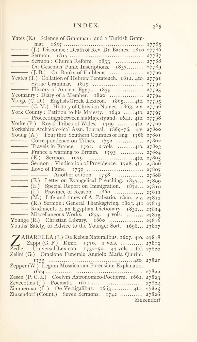 Yates (E.) Science of Grammar: and a Turkish Gram- mar. 1857 27785 (J.) Discourse : Death ofRev. Dr. Barnes. 1810 27786 Sermon. 1817 27787 Sermon: Church Reform. 1833 27788 On Gesenius’Punic Inscriptions. 1837 27789 (J-B.) On Books of Emblems 27790 Yeates (T.) Collationof HebrewPentateuch. 1812.410. 27791 Syriae Grammar. 1819 27792 History of Ancient Egypt. 1835 27793 Yeomanry : Diary of a Member. 1820 27794 Yonge (C. D.) English-Greek Lexicon. 1865 4to. 27795 (C. M.) History of Christian Names. 1863. 2 v. 27796 York County : Petition to his Majesty. 1642 4to. 27797 Proceedingsbetween his Majesty and. 1642. 4to. 27798 Yorke (P.) Royal Tribes of Wales. 1799 4to. 27799 Yorkshire Archgeological Assn. Journal. 1869-76. 4V. 27800 Young (A.) Tour thro’Southern Counties ofEng. 1768 27801 — Correspondence on Tithes. 1792 27802 Travels in France. 1792. 2 vols 4to. 27803 — France a warning to Britain. 1793 27804 (E.) Sermon. 1679 4to. 27805 — Sermon: Vindication of Providence. 1728. 4to. 27806 Love of Fame. 1730 27807 Another edition. 1758 2.7808 (E.) Letter on Evangelical Preaching. 1837... 27809 (E.) Special Report on Immigration. 1872... 27810 (J.) Province of Reason. 1860 27811 — (M.) Life and times of A. Paleario. 1860. 2 v. 27812 (R.) Sermon: General Thanksgiving. 1805. 4to 27813 — Rudiments of an Egyptian Dictionary. 1831... 27814 Miscellaneous Works. 1855. 3 vols 27815 Younge (R.) Christian Library. 1660 27816 Youths’ Safety, or Advice to the Younger Sort. 1698... 27817 ZABARELLA (J.) De Rebus Naturalibus. 1607. 4to. 27818 Zappi (G. F.) Rime. 1770. 2 vols 27819 Zedler. Universal Lexicon. 1732-50. 44 vols. ...fol. 27820 Zelini (G.) Orazione Funerale Angiolo Maria Quirini. 1755 ; : 4to. 2782T Zepper (W.) Legum Mosaicarum Forensium Explanatio. 1604 27822 Zesen (P. C. a.) Coelvm Astronomico-Poetievm. 1662. 27823 Zevecotius (J.) Poemata. 1611 27824 Zimmerman (L.) De Vectigalibus. 1663 4to. 27825 Zinzendorf (Count.) Seven Sermons. 1742 27826 Zinzendorf