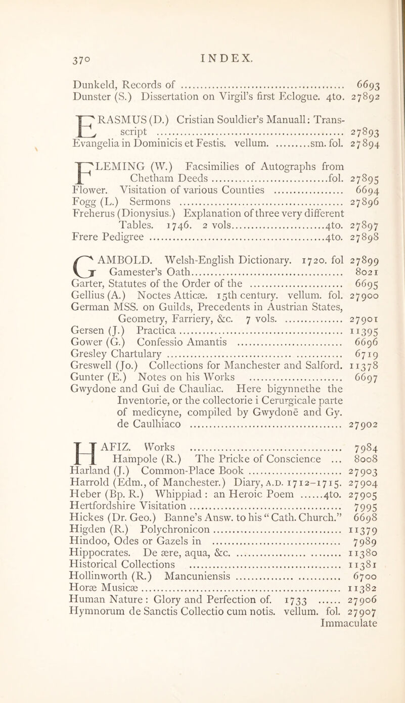 Dunkeld, Records of 6693 Dunster (S.) Dissertation on VirgiFs first Eclogue. 4to. 27892 ERASMUS (D.) Cristian Souldieds Manuali: Trans- script Evangelia in Dominicis et Festis, vellum sm. fol. 27893 27894 Fleming (W.) Facsimilles of Autographs from Chetham Deeds fol. 27895 Flower. Visitation of various Counties 6694 Fogg (L.) Sermons 27896 Freherus (Dionysius,) Explanation of three very different Tables. 1746. 2 vols 4to. 27897 Frere Pedigree 4to. 27898 GAMBOLD. Welsh-English Dictionary. 1720. fol 27899 Gamester’s Oath 8021 Garter, Statutes of the Order of the 6695 Gellius (A.) Noctes Attic90. i5thcentury. vellum, fol. 27900 German MSS. on Guilds, Precedents in Austrian States, Geometry, Farriery, &c. 7 vols 27901 Gersen (J.) Practica ii395 Gower (G.) Gonfessio Amantis 6696 Gresley Chartulary 6719 Greswell (Jo.) Collections for Manchester and Salford. 11378 Gunter (E.) Notes on his Works 6697 Gwydone and Gui de Chauliac. Here bigynnethe the Inventorie, or the collectorie i Cerurgicale parte of medicyne, compiled by Gwydone and Gy. de Caulhiaco 27902 HAFIZ. Works 7984 Hampole (R.) The Pricke of Conscience ... 8008 Harland (J.) Common-Place Book 27903 Harrold (Edm., of Manchester.) Diary, a.d. 1712-1715. 27904 Heber (Bp. R.) Whippiad : an Heroic Poem 4to. 27905 Hertfordshire Visitation 7995 Hickes (Dr. Geo.) Banne’s Answ. to his ‘‘ Cath. Church.” 6698 Higden (R.) Polychronicon ii379 Hindoo, Odes or Gazels in 7989 Hippocrates. De sere, aqua, &c 11380 Historical Collections 11381 Hollinworth (R.) Mancuniensis 6700 Horse Musica 11382 Human Nature: Glory and Perfection of. 1733 27906 Hymnorum de Sanctis Collectio cum notis, vellum, fol. 27907 Immaculate