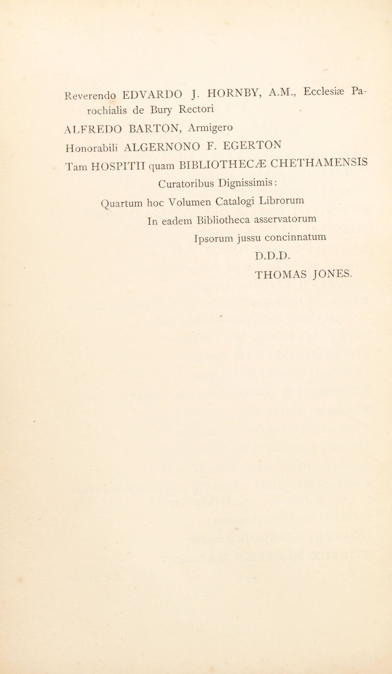 Reverendo EDVARDO J. HORNBY, A.M., Ecclesiae Pa- rochialis de Bury Rectori ALFREDO BARTON, Armigero Honorabili ALGERNONO F. EGERTON Tam HOSPITII quam BIBLIOTHECAE CHETHAMENSIS Curatoribus Dignissimis: Quartum hoc Volumen Catalogi Librorum In eadem Bibliotheca asservatorum Ipsorum jussu concinnatum D.D.D. THOMAS JONES.