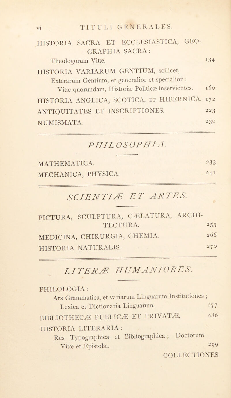 HISTORIA SACRA ET ECCLESIASTICA, GEO- GRAPHIA SACRA: Theologorum Vitae. ^34 HISTORIA VARIARUM GENTIUM, scilicet. Exterarum Gentium, et generalior et specialior : Vite quorundam. Historiae Politicae inservientes. i6o HISTORIA ANGLICA, SCOTICA, et HIBERNICA. 172 ANTIQUITATES ET INSCRIPTIONES. 223 NUMISMATA. 230 PHILOSOPHI A. MATHEMATICA. 233 MECHANICA, PHYSICA. 241 SCIENTIA ET ARTES. PICTURA, SCULPTURA, CAELATURA, ARCHI- TECTURA. 255 MEDICINA, CHIRURGIA, CHEMIA. 266 historia naturalis. 270 LITER^ HUMANIORES. PHILOLOGIA : Ars Grammatica, et variarum Linguarum Institutiones , Lexica et Dictionaria Linguarum. 277 bibliotheca: publica: et privata:. 286 HISTORIA LITERARIA: Res Typographica et Bibliographica; Doctorum Vite et Epistolae. 299 COLLECTIONES