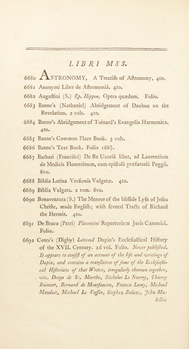 6680 ^\*STRONQMY, A Treatife of Aftronomy, 4to0 6681 Anonymi Liber de Aftronomia. 4to. 6682 Auguftini (S.) Ep. Hippon. Opera quaedam» Folio. 6683 Banne’s (Nathaniel) Abridgement of Daubuz on the Revelatlon. 2 vols. 410. 6684 Banne*s Abridgement of ToinarcTs Evangelia Harmonica. 4to. 6685 Banne^s Common Place Book. 3 vols. 6686 Banne’s Text Book. Folio i68|-. 6687 Barbari (Francifci) De Re Uxoria liber, ad Laurentium de Medicis Florentinum, cum epiftola praefatoria PoggiL 8vo. 6688 Biblia Latina Verfionis Vulgatae. 4to. 6689 Biblia Vulgata. 2 tom. 8vo. 6690 Bonaventura (S.) The Merour of the bliffide Lyfe of Jefus Chrifte, made Englifhj with feveral Tradb of Richard the Hermit. 4to. 6691 De Braco (Petri) Placentini Repertorium Juris Canonici. Folio. 6692 Cotes’s (Digby) Lettered Dupin’s Ecclefiaftical Hidory of the XVII. Century. 2d vol» Folio. Neverpublijhed. It appears to conjift of an accouni of the life and <writings of Dupin, a?zd contains a tranfation of forne of the Ecclejiajli- cal Hiftorians of that Writcry irregularly thronvn together, <viz. Denys de 67. Marthey Nicholas Le Noiirry, Thierry Ruinarty Bernard de Monifaucon, Francis Lamy, Michael Mauduit, Michael Le VaJfor3 Stephen Baluze, John Ma- billon