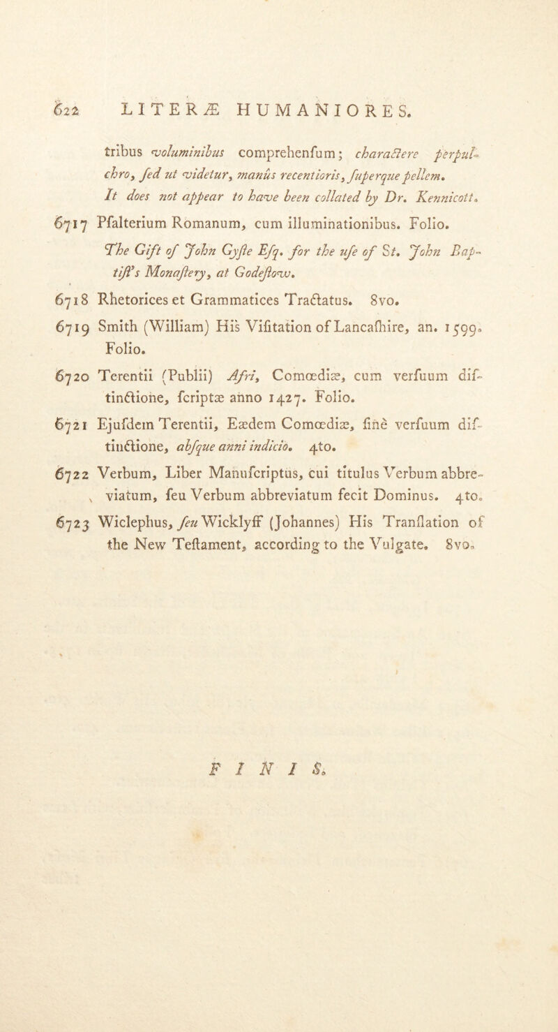 tribus voluminibus comprehenfum; charaBere perpul- chro, fed ut videtur, manus recentioris,fuperque pellem. It does not appear to hau e been collated by Dr. Kennicott. 6717 Pfalterium Romanum, cum illuminationibus. Folio. Fhe Gift of John Gyjie Efq. for the ufe of S/. fohn Eap- tijf s Monajiery, at Godefovo. 6718 Rhetorices et Grammatices Tradatus. 8vo. 6719 Smith (William) His Vifitation of Lancafhire, an. 1599« Folio. 6720 Terentii (Publii) Afri, Comoedis, cum verfuum dif» tindione, fcripts anno 1427. Folio. 6721 Ejufdem Terentii, Esdem Comoedis, hne verfuum dif~ tindione, abfque anni indicio. 4to. 6722 Verbum, Liber Manufcriptus, cui titulus Verbum abbre- , viatum, feu Verbum abbreviatum fecit Dominus. 410. 6723 Wiclephus, feu Wicklyff (Johannes) His Tranflation of the New Teftament, according to the Vulgate, 8vo, F I N I $.