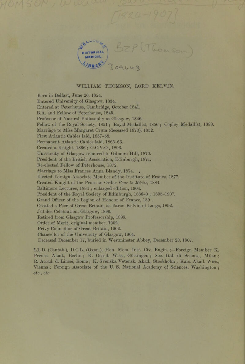 WILLIAM THOMSON, LORD KELVIN. Born in Belfast, June 26, 1824. Entered University of Glasgow, 1834. Entered at Peterhouse, Cambridge, October 1841. B.A. and Fellow of Peterhouse, 1845. Professor of Natural Philosophy at Glasgow, 1846. Fellow of the Royal Society, 1851 ; Royal Medallist, 1856 ; Copley Medallist, 1883. Marriage to Miss Margaret Crum (deceased 1870), 1852. Fii-st Atlantic Cables laid, 1857-58. Permanent Atlantic Cables laid, 1865-66. Created a Knight, 1866 ; G.C.V.O., 1896. University of Glasgow removed to Gilmore Hill, 1870. President of the British Association, Edinburgh, 1871. Re-elected Fellow of Peterhouse, 1872. Marriage to Miss Frances Anna Blandy, 1874. » Elected Foreign Associate Member of the Institute of France, 1877. Created Knight of the Prussian Order Fottr le 3fente, 1884. Baltimore Lectures, 1884 ; enlarged edition, 1904. President of the Royal Society of Edinbui’gh, 1886-9 ; 1895-1907. Grand Officer of the Legion of Honour of France, 189 . Created a Peer of Great Britain, as Baron Kelvin of Largs, 1892. Jubilee Celebration, Glasgow, 1896. Retired from Glasgow Professorship, 1899. Order of Merit, original member, 1902. Privy Councillor of Great Britain, 1902. Chancellor of the University of Glasgow, 1904. Deceased December 17, buried in Westminster Abbey, December 23, 1907. LL.D. (Cantab.), D.C.L. (Oxon.), Hon. Mem. Inst. Civ. Engiu. ;—Foreign Member K. Preuss. Akad., Berlin ; K. Gesell. Wiss., Gottingen ; Soc. Ital. di Scienze, Milan ; R. Accad. d. Lincei, Rome ; K. Svenska Vetensk. Akad., Stockholm ; Kais. Akad. Wiss., Vienna ; Foreign Associate of the U. S. National Academy of Sciences, Washington ; etc., etc.