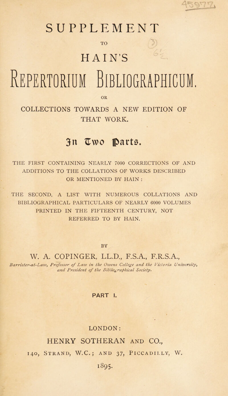 SUPPLEMENT TO H AIN’S Repertorium Bibliographicum. OR COLLECTIONS TOWARDS A NEW EDITION OF THAT WORK. 3n £voo parts. THE FIRST CONTAINING NEARLY 7000 CORRECTIONS OF AND ADDITIONS TO THE COLLATIONS OF WORKS DESCRIBED OR MENTIONED BY HAIN : THE SECOND, A LIST WITH NUMEROUS COLLATIONS AND BIBLIOGRAPHICAL PARTICULARS OF NEARLY 6000 VOLUMES PRINTED IN THE FIFTEENTH CENTURY, NOT REFERRED TO BY HAIN. BY W. A. COPINGER, LL.D., F.S.A., F.R.S.A., Barrister-at-Law, Professor of Law in the Owens College and the Victoria University, and Preside?it of the Bibliographical Society. PART I. LONDON: HENRY SOTHERAN and CO., 140, Strand, W.C.; and 37, Piccadilly, W. 1895.