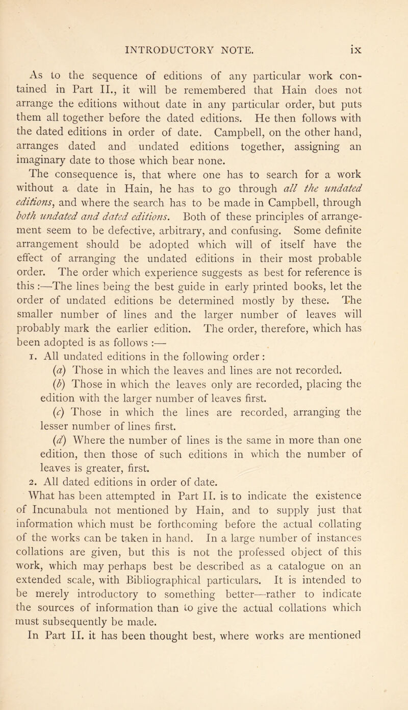 As to the sequence of editions of any particular work con- tained in Part II., it will be remembered that Hain does not arrange the editions without date in any particular order, but puts them all together before the dated editions. He then follows with the dated editions in order of date. Campbell, on the other hand, arranges dated and undated editions together, assigning an imaginary date to those which bear none. The consequence is, that where one has to search for a work without a date in Hain, he has to go through all the undated editions, and where the search has to be made in Campbell, through both undated and dated editions. Both of these principles of arrange- ment seem to be defective, arbitrary, and confusing. Some definite arrangement should be adopted which will of itself have the effect of arranging the undated editions in their most probable order. The order which experience suggests as best for reference is this :—The lines being the best guide in early printed books, let the order of undated editions be determined mostly by these. The smaller number of lines and the larger number of leaves will probably mark the earlier edition. The order, therefore, which has been adopted is as follows :— 1. All undated editions in the following order: (a) Those in which the leaves and lines are not recorded. (b) Those in which the leaves only are recorded, placing the edition with the larger number of leaves first. (c) Those in which the lines are recorded, arranging the lesser number of lines first. (d) Where the number of lines is the same in more than one edition, then those of such editions in which the number of leaves is greater, first. 2. All dated editions in order of date. What has been attempted in Part II. is to indicate the existence of Incunabula not mentioned by Hain, and to supply just that information which must be forthcoming before the actual collating of the works can be taken in hand. In a large number of instances collations are given, but this is not the professed object of this work, which may perhaps best be described as a catalogue on an extended scale, with Bibliographical particulars. It is intended to be merely introductory to something better—rather to indicate the sources of information than to give the actual collations which must subsequently be made. In Part II. it has been thought best, where works are mentioned