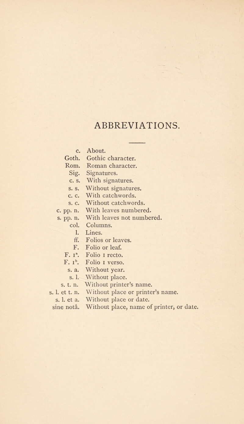 ABBREVIATIONS. c. About. Goth. Gothic character. Rom. Roman character. Si g. Signatures. c. s. With signatures. s. s. Without signatures. c. c. With catchwords. s. c. Without catchwords. c. pp. n. With leaves numbered. s. pp. n. With leaves not numbered. col. Columns. 1. Lines. ff. Folios or leaves. F. Folio or leaf. F. ia. Folio i recto. F. ib. Folio i verso. s. a. Without year. s. 1. Without place. s. t. n. Without printer’s name. s. 1. et t. n. Without place or printer’s name. s. 1. et a. Without place or date. sine nota. Without place, name of printer, or date.