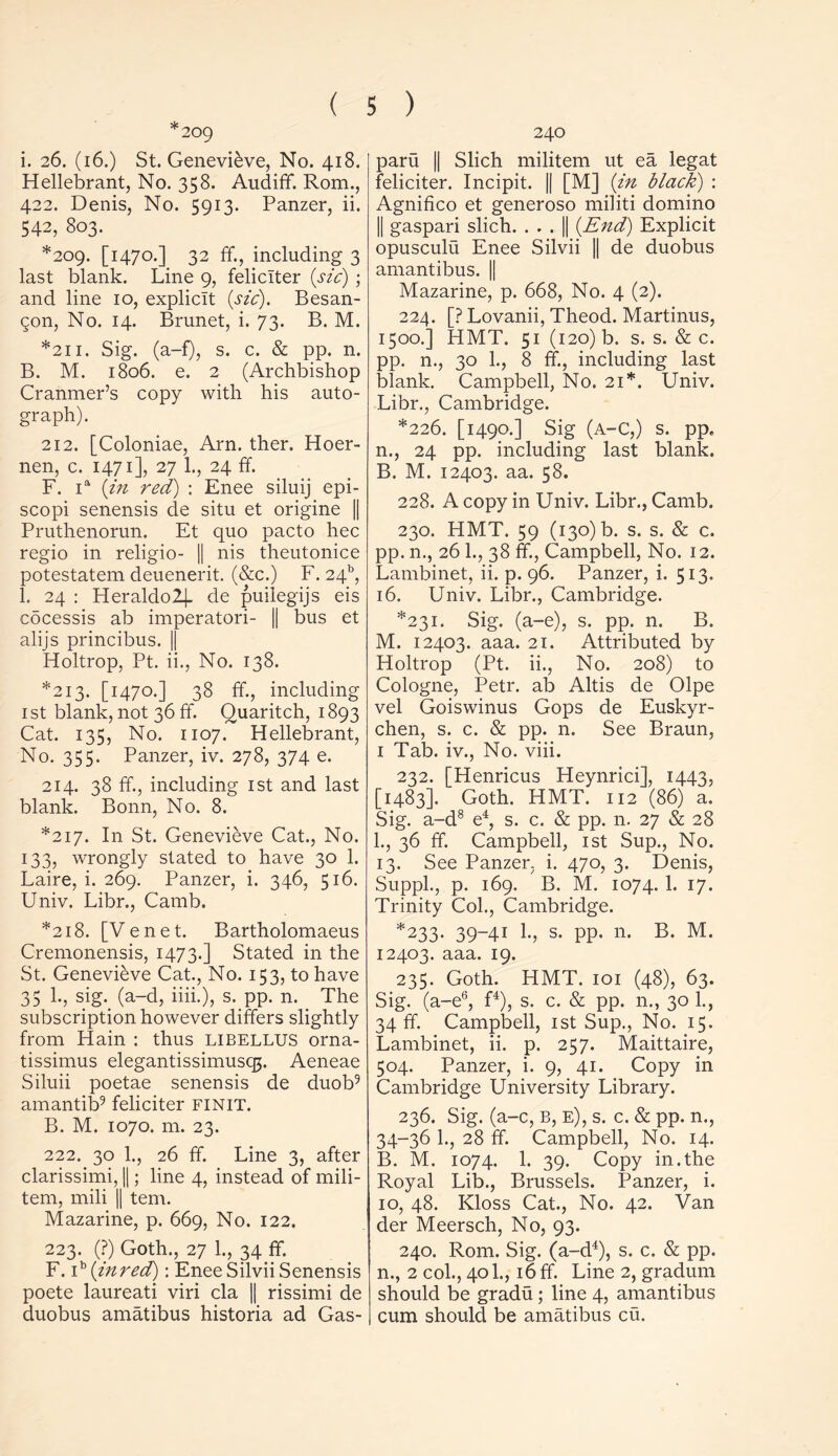 *209 i. 26. (16.) St. Genevieve, No. 418. Hellebrant, No. 358. Audiff Rom., 422. Denis, No. 5913. Panzer, ii. 542, 803. *209. [1470.] 32 ff., including 3 last blank. Line 9, feliclter {sic) ; and line 10, explicit (sic). Besan- gon, No. 14. Brunet, i. 73. B. M. *211. Sig. (a-f), s. c. & pp. n. B. M. 1806. e. 2 (Archbishop Cranmer’s copy with his auto- graph). 212. [Coloniae, Arn. ther. Hoer- nen, c. 1471], 27 1., 24 ff. F. ia (in red) : Enee siluij epi- scopi senensis de situ et origine || Pruthenorun. Et quo pacto hec regio in religio- || nis theutonice potestatem deuenerit. (&c.) F. 24b, 1. 24 : Heraldo2j- de puilegijs eis cocessis ab imperatori- || bus et alijs princibus. || Holtrop, Pt. ii., No. 138. *213. [1470.] 38 ff., including 1st blank, not 36 ff. Quaritch, 1893 Cat. 135, No. 1107. Hellebrant, No. 355. Panzer, iv. 278, 374 e. 214. 38 ff., including 1st and last blank. Bonn, No. 8. *217. In St. Genevieve Cat., No. 133, wrongly stated to have 30 1. Laire, i. 269. Panzer, i. 346, 516. Univ. Libr., Camb. *218. [Venet. Bartholomaeus Cremonensis, 1473.] Stated in the St. Genevieve Cat., No. 153, to have 35 1., sig. (a-d, iiii.), s. pp. n. The subscription however differs slightly from Hain : thus libellus orna- tissimus elegantissimusqp Aeneae Siluii poetae senensis de duob9 amantib9 feliciter finit. B. M. 1070. m. 23. 222. 30 1., 26 ff. Line 3, after clarissimi, ||; line 4, instead of mili- tem, mili || tern. Mazarine, p. 669, No. 122. 223. (?) Goth., 27 1., 34 ff. F. ib (inred): Enee Silvii Senensis poete laureati viri cla || rissimi de duobus amatibus historia ad Gas- 240 paru || Slich militem ut ea legat feliciter. Incipit. || [M] (in black) : Agnifico et generoso militi domino || gaspari slich. . . . || (End) Explicit opusculu Enee Silvii || de duobus amantibus. || Mazarine, p. 668, No. 4 (2). 224. [? Lovanii, Theod. Martinus, 1500.] HMT. 51 (120) b. s. s. & c. pp. n., 30 1., 8 ff, including last blank. Campbell, No. 21*. Univ. Libr., Cambridge. *226. [1490.] Sig (a-C,) s. pp. n., 24 pp. including last blank. B. M. 12403. aa. 58. 228. A copy in Univ. Libr., Camb. 230. HMT. 59 (130) b. s. s. & c. pp. n., 26 1., 38 ff, Campbell, No. 12. Lambinet, ii. p. 96. Panzer, i. 513. 16. Univ. Libr., Cambridge. *231. Sig. (a-e), s. pp. n. B. M. 12403. aaa. 21. Attributed by Holtrop (Pt. ii., No. 208) to Cologne, Petr, ab Altis de Olpe vel Goiswinus Gops de Euskyr- chen, s. c. & pp. n. See Braun, 1 Tab. iv., No. viii. 232. [Henricus Heynrici], 1443, [1483]. Goth. HMT. 112 (86) a. Sig. a-d8 e4, s. c. & pp. 11. 27 & 28 1., 36 ff. Campbell, 1st Sup., No. 13. See Panzer, i. 470, 3. Denis, Suppl., p. 169. B. M. 1074.1. 17. Trinity Col., Cambridge. *233. 39-41 1., s. pp. 11. B. M. 12403. aaa. 19. 235. Goth. HMT. 101 (48), 63. Sig. (a-e6, f4), s. c. & pp. n., 30 1., 34 ff. Campbell, 1st Sup., No. 15. Lambinet, ii. p. 257. Maittaire, 504. Panzer, i. 9, 41. Copy in Cambridge University Library. 236. Sig. (a-c, B, e), s. c. & pp. n., 34-36 1., 28 ff. Campbell, No. 14. B. M. 1074. 1. 39. Copy in.the Royal Lib., Brussels. Panzer, i. 10, 48. Kloss Cat., No. 42. Van der Meersch, No, 93. 240. Rom. Sig. (a-d4), s. c. & pp. n., 2 col., 401., 16 ff. Line 2, gradum should be gradu; line 4, amantibus cum should be amatibus cu.