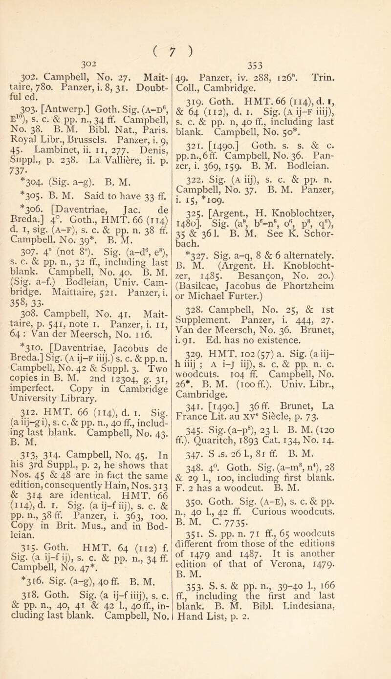 302 302. Campbell, No. 27. Mait- taire, 780. Panzer, i. 8, 31. Doubt- ful ed. 303. [Antwerp.] Goth. Sig. (a-d6, e10), s. c. & pp. n., 34 ff. Campbell, No. 38. B. M. Bibl. Nat., Paris. Royal Libr., Brussels. Panzer, i. 9, 45. Lambinet, ii. 11, 277. Denis, Suppl., p. 238. La Valliere, ii. p. 737- *304. (Sig. a-g). B. M. *305. B. M. Said to have 33 ff. *306. [Daventriae, Jac. de Breda.] 40. Goth., HMT. 66 (114) d. i, sig. (a-f), s. c. & pp. n. 38 ff. Campbell. No. 39*. B. M. 307. 40 (not 8°). Sig. (a-d6, e8), s. c. & pp. n., 32 ff, including last blank. Campbell, No. 40. B. M. (Sig. a-f.) Bodleian, Univ. Cam- bridge. Maittaire, 521. Panzer, i. 358, 33- 308. Campbell, No. 41. Mait- taire, p. 541, note 1. Panzer, i. 11, 64 : Van der Meersch, No. 116. *310. [Daventriae, Jacobus de Breda.] Sig. (a ij—f iiij.) s. c. & pp. n. Campbell, No. 42 & Suppl. 3. Two copies in B. M. 2nd 12304, g. 31, imperfect. Copy in Cambridge University Library. 312. HMT. 66 (114), d. 1. Sig. (a iij-gi), s. c. & pp. n., 40 ff, includ- ing last blank. Campbell, No. 43. B. M. 313, 314. Campbell, No. 45. In his 3rd Suppl., p. 2, he shows that Nos. 45 & 48 are in fact the same edition, consequently Hain, Nos. 313 & 314 are identical. HMT. 66 (114), d. 1. Sig. (aij-fiij), s. c. & pp. n., 38 ff. Panzer, i. 363, 100. Copy in Brit. Mus., and in Bod- leian. 315. Goth. HMT. 64 (112) f. Sig. (a ij-f ij), s. c. & pp. n., 34 ff. Campbell, No. 47*. *316. Sig. (a-g), 40 ff. B. M. 318. Goth. Sig. (a ij-f iiij), s. c. & pp. n., 40, 41 & 42 1., 40 ff, in- cluding last blank. Campbell, No. 353 49. Panzer, iv. 288, i26b. Trin. Coll., Cambridge. 319. Goth. HMT. 66 (114), d. i, & 64 (112), d. 1. Sig. (a ij—f iiij), s. c. & pp. n, 40 ff., including last blank. Campbell, No. 50*. 321. [1490.] Goth. s. s. & c. pp.n.,6ff. Campbell, No. 36. Pan- zer, i. 369, 159. B. M. Bodleian. 322. Sig. (a iij), s. c. & pp. n. Campbell, No. 37. B. M. Panzer, i. 15, *109. 325. [Argent., H. Knoblochtzer, 1480]. Sig. (a8, b6-n8, o6, p8, q8), 35 & 36I. B. M. See K. Schor- bach. *327. Sig. a-q, 8 & 6 alternately. B. M. (Argent. H. Knoblocht- zer, 1485. Besangon, No. 20.) (Basileae, Jacobus de Phortzheim or Michael Furter.) 328. Campbell, No. 25, & 1st Supplement. Panzer, i. 444, 27. Van der Meersch, No. 36. Brunet, i. 91. Ed. has no existence. 329. HMT. 102 (57) a. Sig. (a iij— h iiij ; A i-j iij), s. c. & pp. n. c. woodcuts. 104 ff. Campbell, No. 26*. B. M. (100 ff). Univ. Libr., Cambridge. 341. [1490.] 36 ff. Brunet, La France Lit. au xve Siecle, p. 73. 345. Sig. (a-p8), 23 1. B. M. (120 ff). Quaritch, 1893 Cat. 134, No. 14. 347. S .s. 26 1., 81 ff. B. M. 348. 40. Goth. Sig. (a-m8, n4), 28 & 29 1., 100, including first blank. F. 2 has a woodcut. B. M. 350. Goth. Sig. (a-e), s. c. & pp. n., 40 1., 42 ff. Curious woodcuts. B. M. C. 7735. 351. S. pp. n. 71 ff., 65 woodcuts different from those of the editions of 1479 and 1487. It is another edition of that of Verona, 1479. B. M. 353. S. s. & pp. n., 39-40 1., 166 ff, including the first and last blank. B. M. Bibl. Lindesiana, Hand List, p. 2.