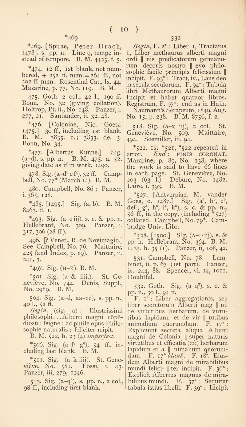 *469 *469* [Spirae, Peter Drach, 1478]. s. pp. n. Line 9, tempe in- stead of tempore. B. M. 4425. f. 5. *474. 12 ff., 1st blank, not num- bered, + 252 ff. num. = 264 ff., not 202 ff. num. Rosenthal Cat., lx. 44. Mazarine, p. 77, No. 119. B. M. 475. Goth. 2 col., 42 1., 190 ff. Bonn, No. 32 (giving collation). Holtrop, Pt. ii., No. 148. Panzer, i. 277, 21. Santander, ii. 32. 48. *476. [Coloniae, Nic. Goetz. 1475.] 3° ff> including 1st blank. B. M. 3835. c.; 3833. de. 5. Bonn, No. 34. *477. [Albertus Kunne.] Sig. (a-d), s. pp. n. B. M. 475. a. 52, giving date as if in work, 1490. 478. Sig. (a-d6 e f4), 32 ff. Camp- bell, No. 77* (March 14). B. M. 480. Campbell, No. 86 ; Panzer, i. 365, 128. *485. [I49S-] Sig. (a,b). B. M. 8463. d. 1. *493. Sig. (a-eiij), s. c. & pp. n. Hellebrant, No. 309. Panzer, i. 317, 306 (28 ff.). 496. [? Venet., R. de Novimagio.] See Campbell, No. 76. Maittaire, 425 (and Index, p. 19). Panzer, ii. 241, 3- *497. Sig. (h-k). B. M. *501. Sig. (a-& iiii.). St. Ge- nevieve, No. 744. Denis, Suppl., No. 2989. B. M. 504. Sig. (a-d, aa-cc), s. pp. n., 40 1., 52 ff. Begin, (sig. a) : Illustrissimi philosophi. . .Alberti magni cdpe- diosu : Isigne : ac putile opus Philo- sophic naturalis : feliciter Icipit. B. M. 522, h. 23 (4) imperfect. *506. Sig. (a-f8 g6), 54 ff., in- cluding last blank. B. M. *511. Sig. (a-k iiii). St. Gene- vieve, No. 581. Fossi, i. 43. Panzer, iii, 279, 1246. 513. Sig. (a-q6), s. pp. n., 2 col., 98 ff., including first blank. 532 Begin, F. 2a: Liber 1, Tractatus 1, Liber methauruz alberti magni ordi || nis predicatorum germano- rum decoris nostro || evo philo- sophic facile principis felicissime || incipit. F. 9315 : Tract, iv., Laus deo in secula seculorum. F. 94a: Tabula libri Methaurorum Alberti magni Incipit et habet quatuor libros. Registrum, F. 97“: end as in Plain. Naumann’s Serapeum, 1849, Aug. No. 15, p. 238. B. M. 8756, f. 2. 518. Sig. (a-x iij), 2 col. St. Genevieve, No. 509. Maittaire, 494. Seemiller, iii. 94. *522. 1st *521, *522 repeated in error. End: finis coronat. Mazarine, p. 89, No. 138, where the work is said to have 66 lines in each page. St. Genevieve, No. 2°3 (63 1.) Debure, No. 1482. Laire, i. 393. B. M. *527. [Antverpiae, M. vander Goes, c. 1487.] Sig. (a6, bb, cb, def5, g4, h6, i4, k6), s. c. & pp. n., 56 ff, in the copy, (including *527) collated. Campbell, No. 79*. Cam- bridge Univ. Libr. *528. [1500.] Sig. (a-d iij), s. & pp. n. Hellebrant, No. 364. B. M. 1135. h. 35 (1). Panzer, ii, 108, 42. 531. Campbell, No. 78. Lam- binet, ii. p. 67 (1st part). Panzer, ix. 244, 88. Spencer, vi. 14, ion. Doubtful. 532. Goth. Sig. (a-q3), s. c. & pp. n., 30 1., 94 ff. F. ia : Liber aggregationis. seu liber secretorum Alberti mag || ni. de virtutibus herbarum. de virtu- tibus lapidum. et de vir || tutibus animalium quorumdam. F. I7a : Expliciunt secreta aliqua Alberti magni de Colonia || super naturis virtutibus et efficatia (sic) herbarum lapidum et a || nimalium quorum- dam. F. I7b blank. F. i8a. Eius- dem Alberti magni de mirabilibus mundi felici- || ter incipit. F. 36b : Explicit Albertus rnagnus de mira- bilibus mundi. F. 3ya: Sequitur tabula istius libelli. F. 39a: Incipit