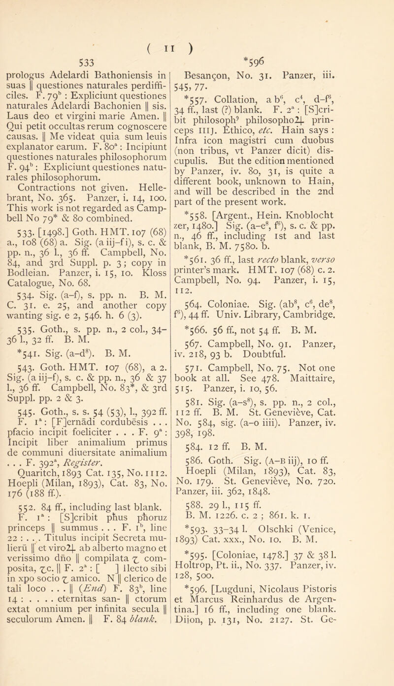 533 prologus Adelardi Bathoniensis in suas || questiones naturales perdiffi- ciles. F. 79b : Expliciunt questiones naturales Adelardi Bachonien || sis. Laus deo et virgini marie Amen. || Oui petit occultas rerum cognoscere causas. || Me videat quia sum leuis explanator earum. F. 8oa: Incipiunt questiones naturales philosophorum F. 94b : Expliciunt questiones natu- rales philosophorum. Contractions not given. Helle- brant, No. 365. Panzer, i. 14, 100. This work is not regarded as Camp- bell No 79* & 80 combined. 533. [1498.] Goth. FIMT. 107 (68) a., 108 (68) a. Sig. (aiij-fi), s. c. & pp. n., 36 1., 36 ff. Campbell, No. 84, and 3rd Suppl. p. 3; copy in Bodleian. Panzer, i. 15, 10. Kloss Catalogue, No. 68. 534. Sig. (a-f), s. pp. n. B. M. C. 31. e. 25, and another copy wanting sig. e 2, 546. h. 6 (3). 535. Goth., s. pp. n., 2 col., 34- 36 1., 32 ff. B. M. *541. Sig. (a-d8). B. M. 543. Goth. HMT. 107 (68), a 2. Sig. (aiij-f), s. c. & pp. n., 36 & 37 1., 36 ff. Campbell, No. 83*, & 3rd Suppl. pp. 2 & 3. 545. Goth., s. s. 54 (53), 1., 392 ff. F. ia: [F]ernadi cordubesis . . . pfacio incipit foeliciter . . . F. 9a: Incipit liber animalium primus de communi diuersitate animalium . . . F. 392% Register. Quaritch, 1893 Cat. 135, No. 1112. Hoepli (Milan, 1893), Cat. 83, No. 176 (188 ff). 552. 84 ff., including last blank. F. ia : [SJcribit phus phoruz princeps || summus . . . F. ib, line 22 : . . . Titulus incipit Secreta mu- lieru || et viro2j- ab alberto magno et verissimo dno || compilata 73 com- posita, 7m. || F. 2a : [ ] Ilecto sibi in xpo socio 7^ amico. N || clerico de tali loco ... || {End) F. 83b, line 14 : . . . . eternitas san- || ctorum extat omnium per infinita secula || seculorum Amen. || F. 84 blank. *596 Besangon, No. 31. Panzer, iii. 545? 77- ' *557. Collation, a bl!, c4, d-f5, 34 ff., last (?) blank. F. 2a: [S]cri- bit philosoph9 philosopho2}- prin- ceps IIIJ. Ethico, etc. Hain says : Infra icon magistri cum duobus (non tribus, vt Panzer dicit) dis- cupulis. But the edition mentioned by Panzer, iv. 80, 31, is quite a different book, unknown to Hain, and will be described in the 2nd part of the present work. *558. [Argent., Hein. Knoblocht zer, 1480.] Sig. (a-e8, f3), s. c. & pp. n., 46 ff, including 1st and last blank, B. M. 7580. b. *561. 36 ff., last recto blank, verso printer’s mark. HMT. 107 (68) c. 2. Campbell, No. 94. Panzer, i. 15, 112. 564. Coloniae. Sig. (ab8, c6, de8, f6), 44 ff. Univ. Library, Cambridge. *566. 56 ff., not 54 ff. B. M. 567. Campbell, No. 91. Panzer, iv. 218, 93 b. Doubtful. 571. Campbell, No. 75. Not one book at all. See 478. Maittaire, 515. Panzer, i. 10, 56. 581. Sig. (a-s8), s. pp. n., 2 col., 112 ff. B. M. St. Genevieve, Cat. No. 584, sig. (a-o iiii). Panzer, iv. 398, 198. 584. 12 ff. B. M. 586. Goth. Sig. (a-b iij), 10 ff. Hoepli (Milan, 1893), Cat. 83, No. 179. St. Genevieve, No. 720. Panzer, iii. 362, 1848. 588. 29 1., 115 ff. B. M. 1226. c. 2 ; 861. k. 1. *593- 33_34 1- Olschki (Venice, 1893) Cat. xxx., No. 10. B. M. *595. [Coloniae, 1478.] 37 & 38 1. Holtrop, Pt. ii., No. 337. Panzer, iv. 128, 500. *596. [Lugduni, Nicolaus Pistoris et Marcus Reinhardus de Argen- tina.] 16 ff., including one blank. Diion, p. 131, No. 2127. St. Ge-