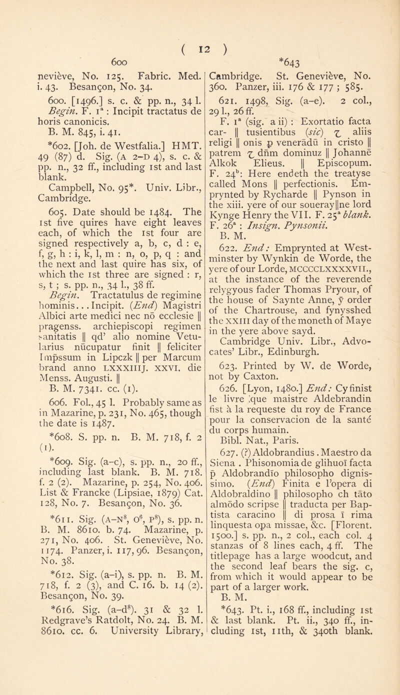 6oo nevieve, No. 125. Fabric. Med. i. 43. Besangon, No. 34. 600. [1496.] s. c. & pp. n., 34 1. Begin. F. ia: Incipit tractatus de horis canonicis. B. M. 845, i. 41. *602. [Joh. de Westfalia.] HMT. 49 (87) d. Sig. (a 2-d 4), s. c. & pp. n., 32 ff., including 1st and last blank. Campbell, No. 95*. Univ. Ubr., Cambridge. 605. Date should be 1484. The 1st five quires have eight leaves each, of which the 1st four are signed respectively a, b, c, d : e, f, g, h : i, k, 1, m : n, o, p, q : and the next and last quire has six, of which the 1st three are signed : r, s, t ; s. pp. n., 34 1., 38 ff. Begin. Tractatulus de regimine hominis... Incipit. {End) Magistri Albici arte medici nec no ecclesie || pragenss. archiepiscopi regimen !-anitatis || qd’ alio nomine Vetu- larius nucupatur finit ][ feliciter Impssum in Lipczk || per Marcum brand anno LXXXIIIJ. XXVI. die Menss. Augusti. || B. M. 7341. cc. (1). 606. Fol., 45 1. Probably same as in Mazarine, p. 231, No. 465, though the date is 1487. *608. S. pp. n. B. M. 718, f. 2 (1). *609. Sig. (a-c), s. pp. n., 20 ff., including last blank. B. M. 718. f. 2 (2). Mazarine, p. 254, No. 406. List & Francke (Lipsiae, 1879) Cat. 128, No. 7. Besangon, No. 36. *611. Sig. (a-n8, o6, p8), s. pp. n. B. M. 8610. b. 74. Mazarine, p. 271, No. 406. St. Genevieve, No. 1174. Panzer, i. 117, 96. Besangon, No. 38. *612. Sig. (a-i), s. pp. n. B. M. 718, f. 2 (3), and C. 16. b. 14 (2). Besangon, No. 39. *616. Sig. (a-d8). 31 & 32 1. Redgrave’s Ratdolt, No. 24. B. M. 8610. cc. 6. University Library, *643 Cambridge. St. Genevieve, No. 360. Panzer, iii. 176 & 177 ; 585. 621. 1498, Sig. (a-e). 2 col., 291., 26 ff. F. ia (sig. a ii) : Exortatio facta car- || tusientibus (sic) ^ aliis religi || onis p veneradu in cristo || patrem ^ dnm dominuz || Johanne Alkok Elieus. || Episcopum. F. 24b: Here endeth the treatyse called Mons || perfectionis. Em- prynted by Rycharde || Pynson in the xiii. yere of our soueray||ne lord Kynge Henry the VII. F. 25* blank. F. 26a : Insign. Pynsonii. B. M. 622. End: Emprynted at West- minster by Wynkin de Worde, the yere of our Lorde, MCCCCLXXXXVII., at the instance of the reverende relygyous fader Thomas Pryour, of the house of Saynte Anne, y order of the Chartrouse, and fynysshed the XXIII day of the moneth of Maye in the yere above sayd. Cambridge Univ. Libr., Advo- cates’ Libr., Edinburgh. 623. Printed by W. de Worde, not by Caxton. 626. [Lyon, 1480.] End: Cyfinist le livre ique maistre Aldebrandin fist a la requeste du roy de France pour la conservacion de la sante du corps humain. Bibl. Nat., Paris. 627. (?) Aldobrandius . Maestro da Siena . Phisonomia de glihuol facta p Aldobrandio philosopho dignis- simo. (End) Finita e l’opera di Aldobraldino || philosopho ch tato almodo scripse || traducta per Bap- tista caracino j| di prosa 1 rima linquesta opa missae, &c. [Florent. 1500.] s. pp. n., 2 col., each col. 4 stanzas of 8 lines each, 4 ff. The titlepage has a large woodcut, and the second leaf bears the sig. c, from which it would appear to be part of a larger work. B. M. *643. Pt. i., 168 ff., including 1st & last blank. Pt. ii., 340 ff., in- cluding 1st, nth, & 340th blank.