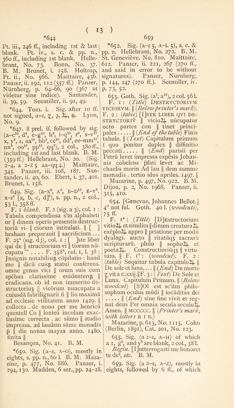 *644 Pt. iii., 246 ff., including 1st & last blank. Pt. iv., s. c. & pp. n., 360 ff., including 1st blank. Helle- brant, No. 73. Bonn, No. 37. B. M. Brunet, i. 158. Holtrop, Pt. ii., No. 566. Maittaire, 436. Panzer, ii. 192, 112 (357 ff.) Panzer, Niirnberg, p. 64-66, 90 (367 ut videtur sine indice). Santander, ii. 39? 59- Seemiller, ii. 91, 49. *644. Tom. i. Sig. after 10 ff. not signed, a-z, ?, 2_[_, 9. Lyon, No. 9. *647. 8 prel. if. followed by sig. (a-c10, d8, e-g10, h8, i-q10, r6, s-v10, x, y8, z, aa10, bb8, cc10, dd8, ee-mm10, nn8, oo10, pp12, qq8), 2 col., 380 ff., including 1 stand last blank. B. M. (359 ft.) Hellebrant, No. 20. (Sig. 2-4, a 2-z 5 aa-qq 4.) Maittaire, 345. Panzer, iii. 108, 187. San- tander, ii. 40, 60. Ebert, i. 37, 401. Brunet, i. 158. 649. Sig. (a-x8, A8, b-d10, E-v8. x-z6 [a, b, c, d]6), s. pp. n., 2 col., 53 I-, 358 ff. F. 1 blank. F. 2 (sig. a 3), col. 1 : Tabula compendiosa s’m alphabeti or || dinem operis presentis destruc- toriu vi- || ciorum intitulati. || [ ] braham preparauit || sacrificium ... F. 25a (sig. dj), col. 1 : [ ]ste liber qui de || structiorium vi |[ tiorum nu- cupatu ~ . . . . F. 358b, col. 1, 1. 38 : Jnsignis notabilisq; copilatio : haud mo || dicu cuiq5 statui conferens. omne genus vici || orum suis cum spebus clarissime euidenterq5 |j eradicans. ob id non immerito de- structoriu3 || vicorum nuncupata a cuiusda fabrilignarii ii || lio maxima ad ecclesie vtilitatem anno 1429. || collecta . de nouo per me henricu quentell Co || lonieu incolam exac- tissime correcta . ac sumo || studio impressa. ad laudem sume monadis p || die nonas mayas anno. 1480. finita || Besangon, No. 41. B. M. *650. Sig. (a-z, A-o), mostly in eights, s. pp. n., 60 1. B. M. Maza- zine, p. 477, No. 886. Panzer, i. 294,130. Madden, 6 ser., pp. 24-28. 659 *652. Sig. (a-z 5, A-L 5), s. c. & pp. n. Hellebrant, No. 272. B. M. St. Genevieve. No. 810. Maittaire, 612. Panzer, ii. 221, 267 (270 if., and said in error to be without signatures). Panzer, Niirnberg, p. 144, 247 (270 ff.). Seemiller, iv. P- 73? 52* 653. Goth. Sig. (a1, a11), 2 col. 561. F. 1 : (Title) Destrvctorivm VICIORVM. || {Belowprinter's mark). F. 2 : {table) [I]ste liber qvi de- STRVCTORIV || viciolj- nucupatur octo partes con || tinet princi- pales || {End of the table) Finis tabule. || {Text) Capitulum primum I quo ponitur duplex || diffinitio peccati || {End) parisii per Petru levet impressa expesis Johan- nis cobelens pfati levet ac Mi- chaelis morin Ad lau || dem summe monadis . tertio idus apriles. 1497. || Mazarine, p. 497, No. 922. B. M. Dijon, p. 2, No. 1968. Panzer, ii. 315, 410. 654. [Genevae, Johannes Bellot.] 4° not fol. Goth. 40 1. {woodcuts), 75 ^ F. ia : {Title) [DjEstructorium vitio2|_ etsimilitu || dinum creatural|_ exeplo2J. appro || priatione per modu dyalogi. aucto || ritatuq3 sacraru scripturaru. philo || sopho2j. et poetal|-. Constructioriuq3 || virtu- tum. || F. ib : {woodcut). F. 2 : {table) Sequitur tabula capitulolj. || De sole et luna || {End) De morte X,vita C.xxij.||F. 3 : (Text) De Sole et Luna. Capitulum Primum. || {Below woodcut) [S]01 est sc’dm philo- sophum oculus mudi || iocuditas dei || {End) sine fine vivit et reg- nat deus Per omnia secula seculo2|- Amen. || MCCCCC. |j {Printer's mark, with letters RIB.) Mazarine, p. 613, No. 1115. Cohn (Berlin, 1891), Cat. 201, No. 123. 655. Sig. (a 2-z, a-h) of which a 1, g6, and y8 are blank, 2 col., 381. Begin. [IJntterrogasti me honoret te de9, etc. B. M. 659- Sig. (a 2—x, A-z), mostly in eights, followed by 6 ff., of which