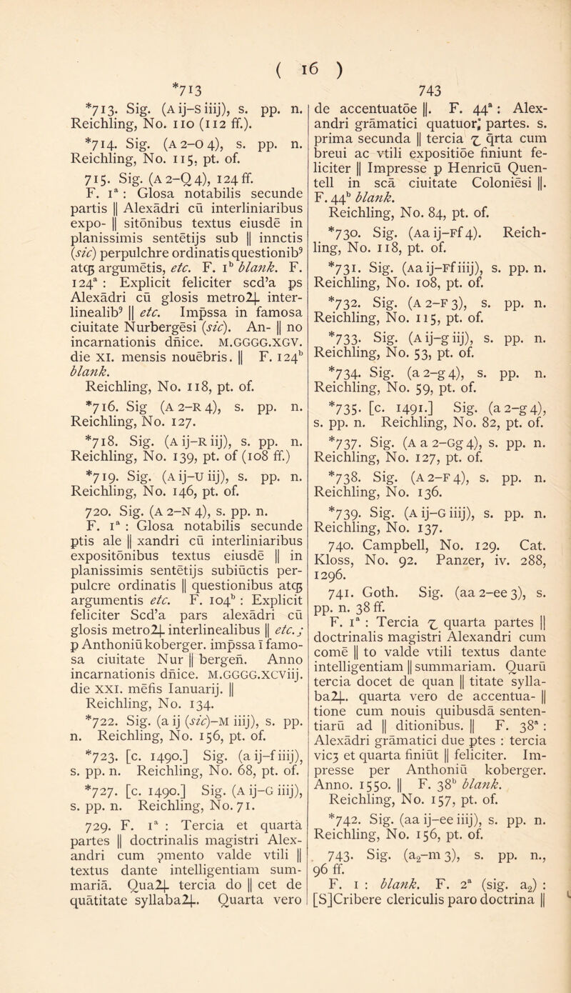 ^713 *713. Sig. (Aij-siiij), s. pp. n. Reichling, No. no (112 ff.). *714. Sig. (a 2-0 4), s. pp. n. Reichling, No. 115. pt. of. 715. Sig. (A2-Q4), 124 ff. F. ia : Glosa notabilis secunde partis || Alexadri cu interliniaribus expo- || sitdnibus textus eiusde in planissimis sentetijs sub || innctis (sic) perpulchre ordinatis questionib9 atqj argumetis, etc. F. ib blank. F. I24a : Explicit feliciter scd’a ps Alexadri cu glosis metro24- inter- linealib9 || etc. Impssa in famosa ciuitate Nurbergesi (sic). An- || no incarnationis dnice. M.GGGG.XGV. die xi. mensis nouebris. || F. I24b blank. Reichling, No. 118, pt. of. *716. Sig (a 2-r 4), s. pp. n. Reichling, No. 127. *718. Sig. (a ij—r iij), s. pp. n. Reichling, No. 139, pt. of (108 ff.) *719. Sig. (a ij—XJ iij), s. pp. n. Reichling, No. 146, pt. of. 720. Sig. (a 2-n 4), s. pp. n. F. ia : Glosa notabilis secunde ptis ale || xandri cu interliniaribus expositonibus textus eiusde || in planissimis sentetijs subiuctis per- pulcre ordinatis || questionibus atq$ argumentis etc. F. 104* : Explicit feliciter Scd’a pars alexadri cu glosis metro2J. interlinealibus |[ etc.j p Anthoniukoberger. impssa I famo- sa ciuitate Nur || bergen. Anno incarnationis dnice. M.GGGG.xeviij. die XXI. mefis Ianuarij. || Reichling, No. 134. *722. Sig. (a ij (sic)-M iiij), s. pp. n. Reichling, No. 156, pt. of. *723. [c. 1490.] Sig. (a ij-f iiij), s. pp. n. Reichling, No. 68, pt. of. *727. [c. 1490.] Sig. (a ij-G iiij), s. pp. n. Reichling, No. 71. 729. F. ia : Tercia et quarta partes || doctrinalis magistri Alex- andri cum ^rnento valde vtili |j textus dante intelligentiam sum- maria. Qualj. tercia do || cet de quatitate syllaba2|.. Quarta vero 743 de accentuatoe ||. F. 44“: Alex- andri gramatici quatuor’ partes, s. prima secunda || tercia z, ^rta cum breui ac vtili expositioe finiunt fe- liciter || Impresse p Henricu Quen- tell in sea ciuitate Coloniesi ||. F. 44b blank. Reichling, No. 84, pt. of. *7 30- Sig. (Aa ij—Ff 4). Reich- ling, No 1. 118. , pt. of. *73i. Sig. (Aa ij-Ffiiij), s ;. pp. n. Reichling, No. 108, pt. of. *732. Sig. (a 2—F 3), s. pp. n. Reichling, No. 115, pt. of. *733- Sig. (Aij-giij), s. PP- n. Reichling, No. 53, pt. of. *734- Sig. (a 2-g 4), s. pp. n. Reichling, No. 59, pt. of. *735. [c. 1491.] Sig. (a 2-g 4), s. pp. n. Reichling, No. 82, pt. of. *737- Sig. (Aa2-Gg4), s. pp. n. Reichling, No. 127, pt. of. *738. Sig. (A2-F4), s. pp. n. Reichling, No. 136. *739. Sig. (A ij-G iiij), s. pp. n. Reichling, No. 137. 740. Campbell, No. 129. Cat. Kloss, No. 92. Panzer, iv. 288, 1296. 741. Goth. Sig. (aa2-ee3), s. pp. n. 38 ff. F. ia : Tercia quarta partes | doctrinalis magistri Alexandri cum come || to valde vtili textus dante intelligentiam || summariam. Quaru tercia docet de quan || titate sylla- ba2J-. quarta vero de accentua- || tione cum nouis quibusda senten- tiaru ad || ditionibus. || F. 38s : Alexadri gramatici due ptes : tercia vic3 et quarta finiut || feliciter. Im- presse per Anthoniu koberger. Anno. 1550. || F. 38b blank. Reichling, No. 157, pt. of. *742. Sig. (aa ij-ee iiij), s. pp. n. Reichling, No. 156, pt. of. 743. Sig. (a2-m 3), s. pp. n., 96 ff. F. 1 : blank. F. 2a (sig. a2) : [SJCribere clericulis paro doctrina ||