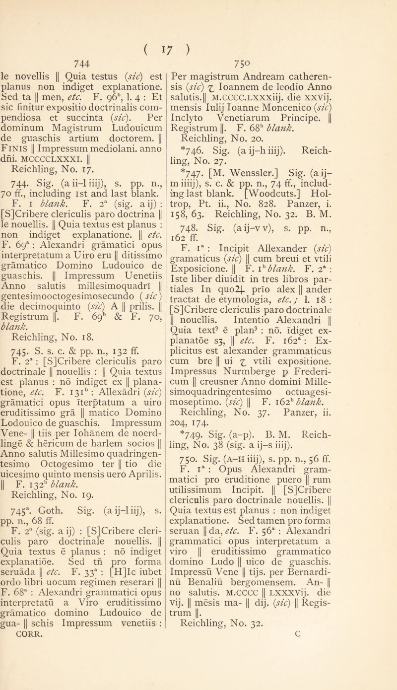 744 le novellis || Quia testus {sic) est planus non indiget explanatione. Sed ta |j men, etc. F. 96, 1. 4 : Et sic finitur expositio doctrinalis com- pendiosa et succinta (sic). Per dominum Magistrum Ludouicum de guaschis artium doctorem. || Finis || Impressum mediolani. anno dm. mcccclxxxi. || Reichling, No. 17. 744. Sig. (a ii-1 iiij), s. pp. n., 70 ff., including 1st and last blank. F. 1 blank. F. 2a (sig. a ij) : [SJCribere clericulis paro doctrina || le nouellis. || Quia textus est planus : non indiget explanatione. || etc. F. 6Qa: Alexandri gramatici opus interpretatum a Uiro eru || ditissimo gramatico Domino Ludouico de guaschis. || Impressum Uenetiis Anno salutis millesimoquadrl || gentesimooctogesimosecundo (sic) die decimoquinto (sic) A || prilis. || Registrum ||. F. 6913 & F. 70, blank. Reichling, No. 18. 745. S. s. c. & pp. n., 132 ff. F. 2a : [SJCribere clericulis paro doctrinale j| nouellis : |[ Quia textus est planus : no indiget ex || plana- tione, etc. F. 13R : Allexadri (sic) gramatici opus Iterptatum a uiro eruditissimo gra || matico Domino Lodouico de guaschis. Impressum Vene- || tiis per Iohanem de noerd- linge & hericum de harlem socios || Anno salutis Millesimo quadringen- tesimo Octogesimo ter || tio die uicesimo quinto mensis uero Aprilis. || F. I32b blank. Reichling, No. 19. 745a. Goth. Sig. (aij-liij), s. pp. n., 68 ff. F. 2a (sig. a ij) : [SJCribere cleri- culis paro doctrinale nouellis. || Quia textus e planus : no indiget explanatioe. Sed tn pro forma seruada || etc. F. 33“ : [HJIc iubet ordo libri uocum regimen reserari |] F. 68a : Alexandri grammatici opus interpretatu a Viro eruditissimo gramatico domino Ludouico de gua- || schis Impressum venetiis : CORR. 750 Per magistrum Andream catheren- sis (sic) ^ Ioannem de leodio Anno salutis.|| M.cccc.LXXXiij. die xxvij. mensis Iulij Ioanne Moncenico (sic) Inclyto Venetiarum Principe. || Registrum ||. F. 68b blank. Reichling, No. 20. *746. Sig. (a ij-h iiij). Reich- ling, No. 27. *747. [M. Wenssler.J Sig. (a ij— m iiiij), s. c. & pp. n., 74 ff., includ- ing last blank. [Woodcuts.J Hol- trop, Pt. ii., No. 828. Panzer, i. 158, 63. Reichling, No. 32. B. M. 748. Sig. (aij-vv), s. pp. n., 162 ff. F. ia : Incipit Allexander (sic) gramaticus (sic) || cum breui et vtili Exposicione. || F. ib blank. F. 2a : Iste liber diuidit in tres libros par- tiales In quo2[. prlo alex || ander tractat de etymologia, etc.; 1. 18 : [SJCribere clericulis paro doctrinale || nouellis. Intentio Alexandri || Quia text9 e plan9 : no. Idiget ex- planatoe S3, || etc. F. i62a: Ex- plicitus est alexander grammaticus cum bre || ui ^ vtili expositione. Impressus Nurmberge p Frederi- cum || creusner Anno domini Mille- simoquadringentesimo octuagesi- moseptimo. (sic) || F. i62b blank. Reichling, No. 37. Panzer, ii. 204, 174. *749. Sig. (a-p). B. M. Reich- ling, No. 38 (sig. a ij-s iiij). 750. Sig. (A-H iiij), s. pp. n., 56 ff. F. ia : Opus Alexandri gram- matici pro eruditione puero || rum utilissimum Incipit. || [SJCribere clericulis paro doctrinale nouellis. || Quia textus est planus : non indiget explanatione. Sed tamen pro forma seruan || da, etc. F. 56“ : Alexandri grammatici opus interpretatum a viro || eruditissimo grammatico domino Ludo || uico de guaschis. Impressu Vene || tijs. per Bernardi- nu Benaliu bergomensem. An- || no salutis. M.CCCC || Lxxxvij. die vij. || mesis ma- || dij. (sic) || Regis- trum ||. Reichling, No. 32. C